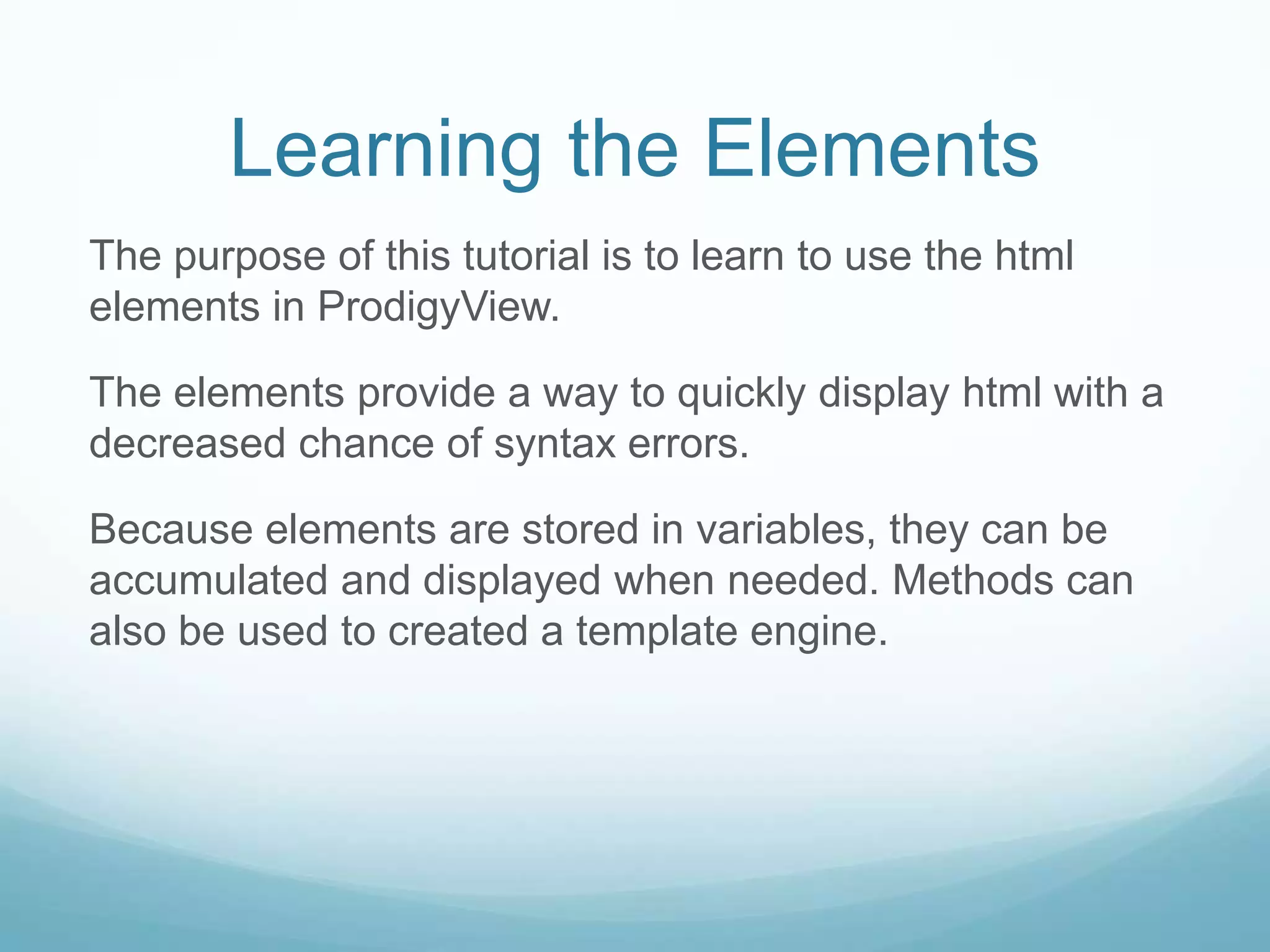 Learning the Elements
The purpose of this tutorial is to learn to use the html
elements in ProdigyView.

The elements provide a way to quickly display html with a
decreased chance of syntax errors.

Because elements are stored in variables, they can be
accumulated and displayed when needed. Methods can
also be used to created a template engine.
 