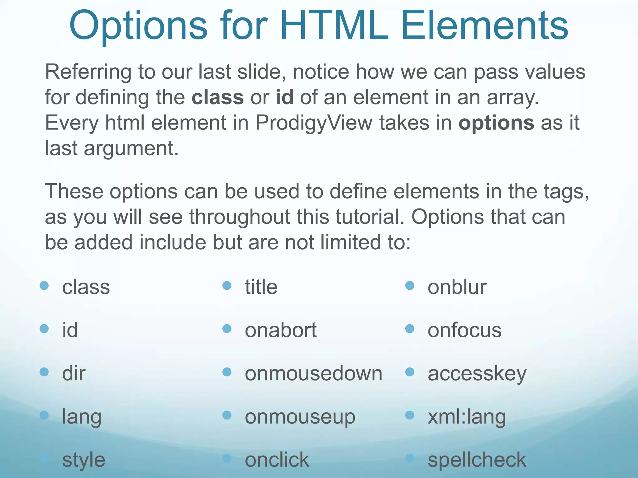 Options for HTML Elements
Referring to our last slide, notice how we can pass values
for defining the class or id of an element in an array.
Every html element in ProdigyView takes in options as it
last argument.

These options can be used to define elements in the tags,
as you will see throughout this tutorial. Options that can
be added include but are not limited to:

 class            title              onblur
 id               onabort            onfocus
 dir              onmousedown  accesskey
 lang             onmouseup          xml:lang
 style            onclick            spellcheck
 