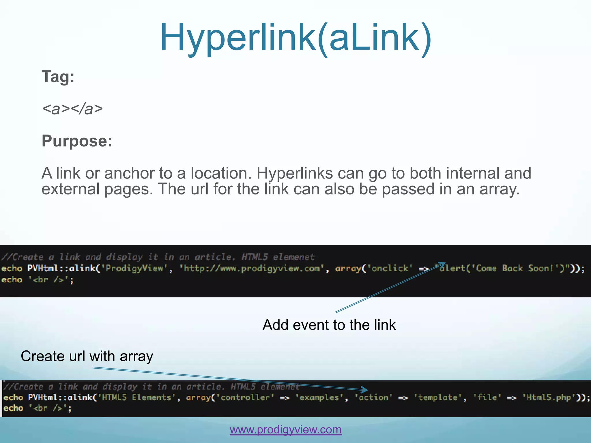 Hyperlink(aLink)
   Tag:
   <a></a>
   Purpose:
   A link or anchor to a location. Hyperlinks can go to both internal and
   external pages. The url for the link can also be passed in an array.




                                  Add event to the link

Create url with array



                             www.prodigyview.com
 