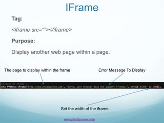 IFrame
   Tag:

   <iframe src=“”></iframe>

   Purpose:

   Display another web page within a page.


The page to display within the frame                  Error Message To Display




                              Set the width of the iframe

                                www.prodigyview.com
 