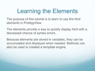 Learning the Elements
The purpose of this tutorial is to learn to use the html
elements in ProdigyView.

The elements provide a way to quickly display html with a
decreased chance of syntax errors.

Because elements are stored in variables, they can be
accumulated and displayed when needed. Methods can
also be used to created a template engine.
 