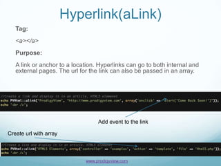 Hyperlink(aLink)
   Tag:
   <a></a>
   Purpose:
   A link or anchor to a location. Hyperlinks can go to both internal and
   external pages. The url for the link can also be passed in an array.




                                  Add event to the link

Create url with array



                             www.prodigyview.com
 