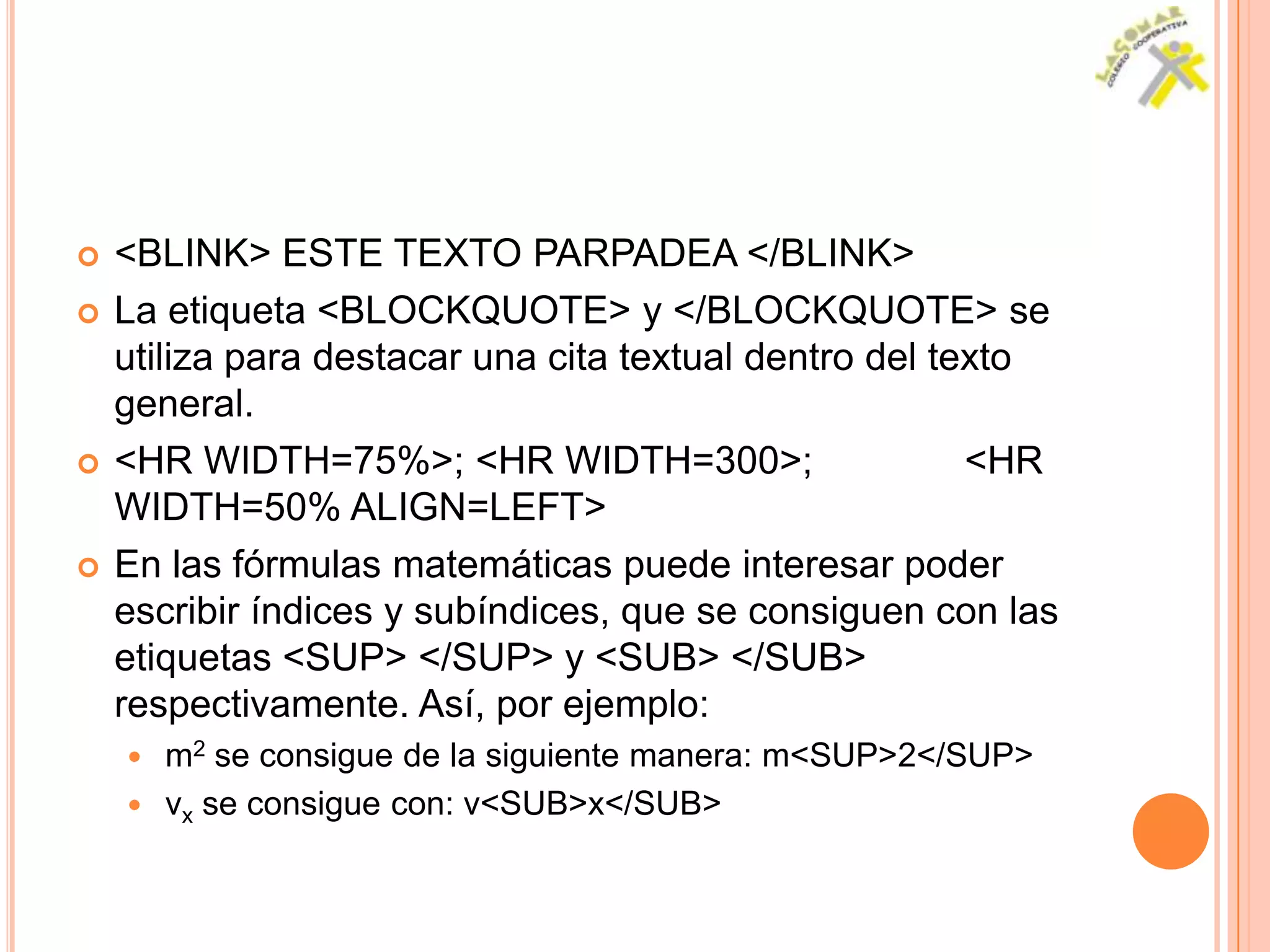    <BLINK> ESTE TEXTO PARPADEA </BLINK>
   La etiqueta <BLOCKQUOTE> y </BLOCKQUOTE> se
    utiliza para destacar una cita textual dentro del texto
    general.
   <HR WIDTH=75%>; <HR WIDTH=300>;                     <HR
    WIDTH=50% ALIGN=LEFT>
   En las fórmulas matemáticas puede interesar poder
    escribir índices y subíndices, que se consiguen con las
    etiquetas <SUP> </SUP> y <SUB> </SUB>
    respectivamente. Así, por ejemplo:
     m2 se consigue de la siguiente manera: m<SUP>2</SUP>
     vx se consigue con: v<SUB>x</SUB>
 