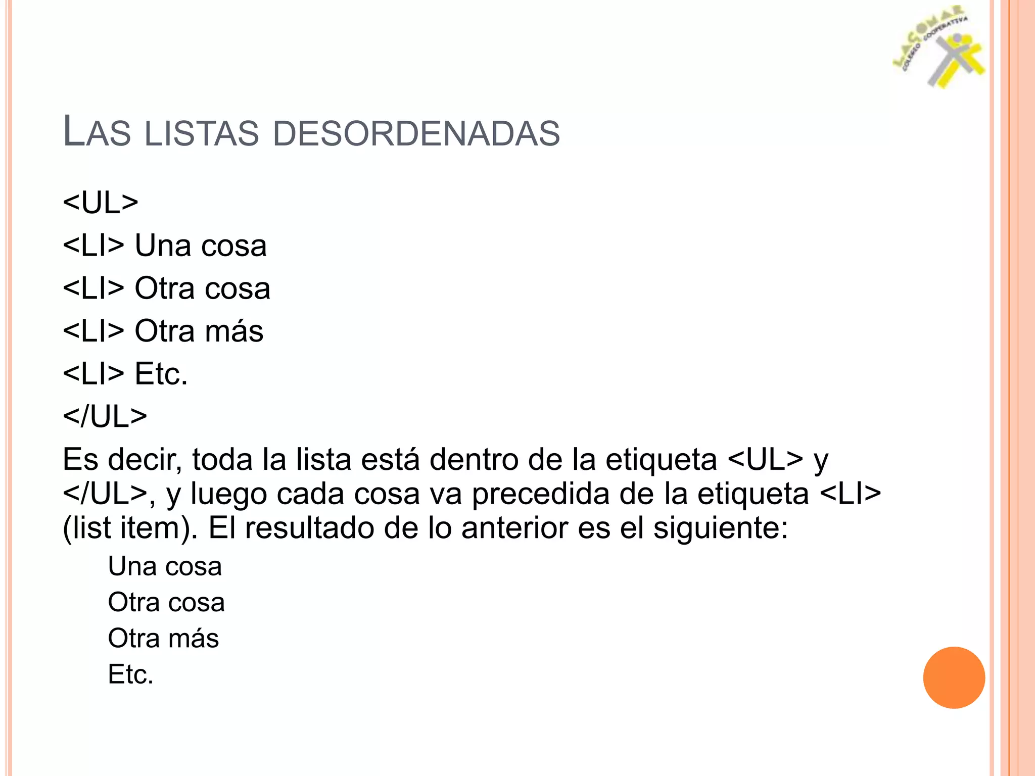 LAS LISTAS DESORDENADAS
<UL>
<LI> Una cosa
<LI> Otra cosa
<LI> Otra más
<LI> Etc.
</UL>
Es decir, toda la lista está dentro de la etiqueta <UL> y
</UL>, y luego cada cosa va precedida de la etiqueta <LI>
(list item). El resultado de lo anterior es el siguiente:
   Una cosa
   Otra cosa
   Otra más
   Etc.
 