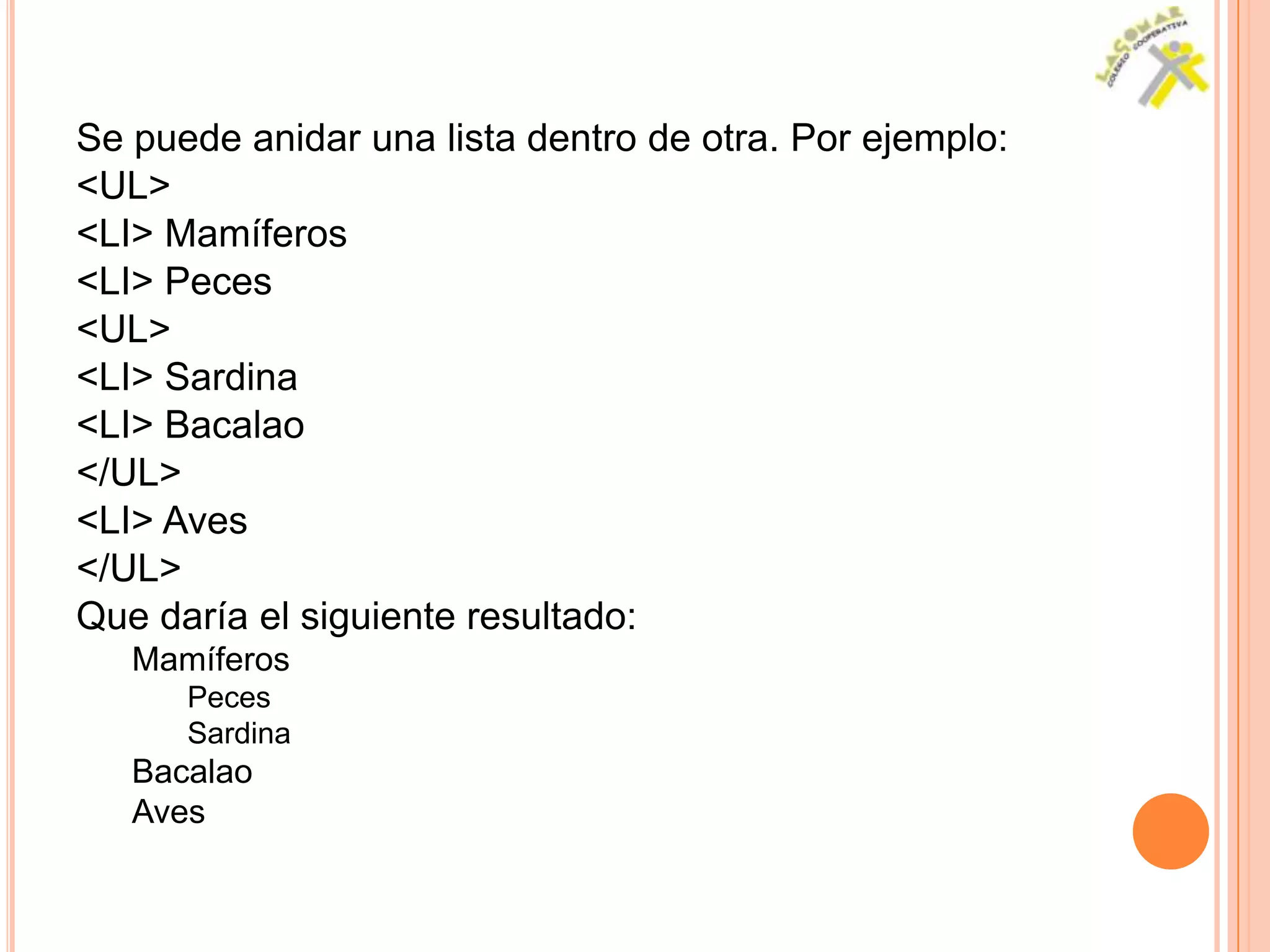 Se puede anidar una lista dentro de otra. Por ejemplo:
<UL>
<LI> Mamíferos
<LI> Peces
<UL>
<LI> Sardina
<LI> Bacalao
</UL>
<LI> Aves
</UL>
Que daría el siguiente resultado:
   Mamíferos
      Peces
      Sardina
   Bacalao
   Aves
 