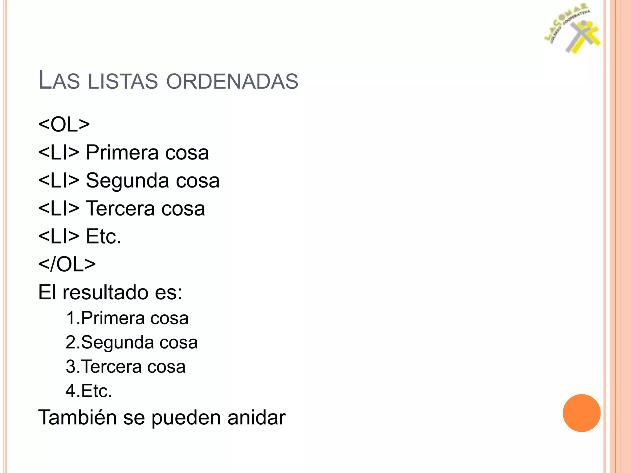 LAS LISTAS ORDENADAS
<OL>
<LI> Primera cosa
<LI> Segunda cosa
<LI> Tercera cosa
<LI> Etc.
</OL>
El resultado es:
  1.Primera cosa
  2.Segunda cosa
  3.Tercera cosa
  4.Etc.
También se pueden anidar
 
