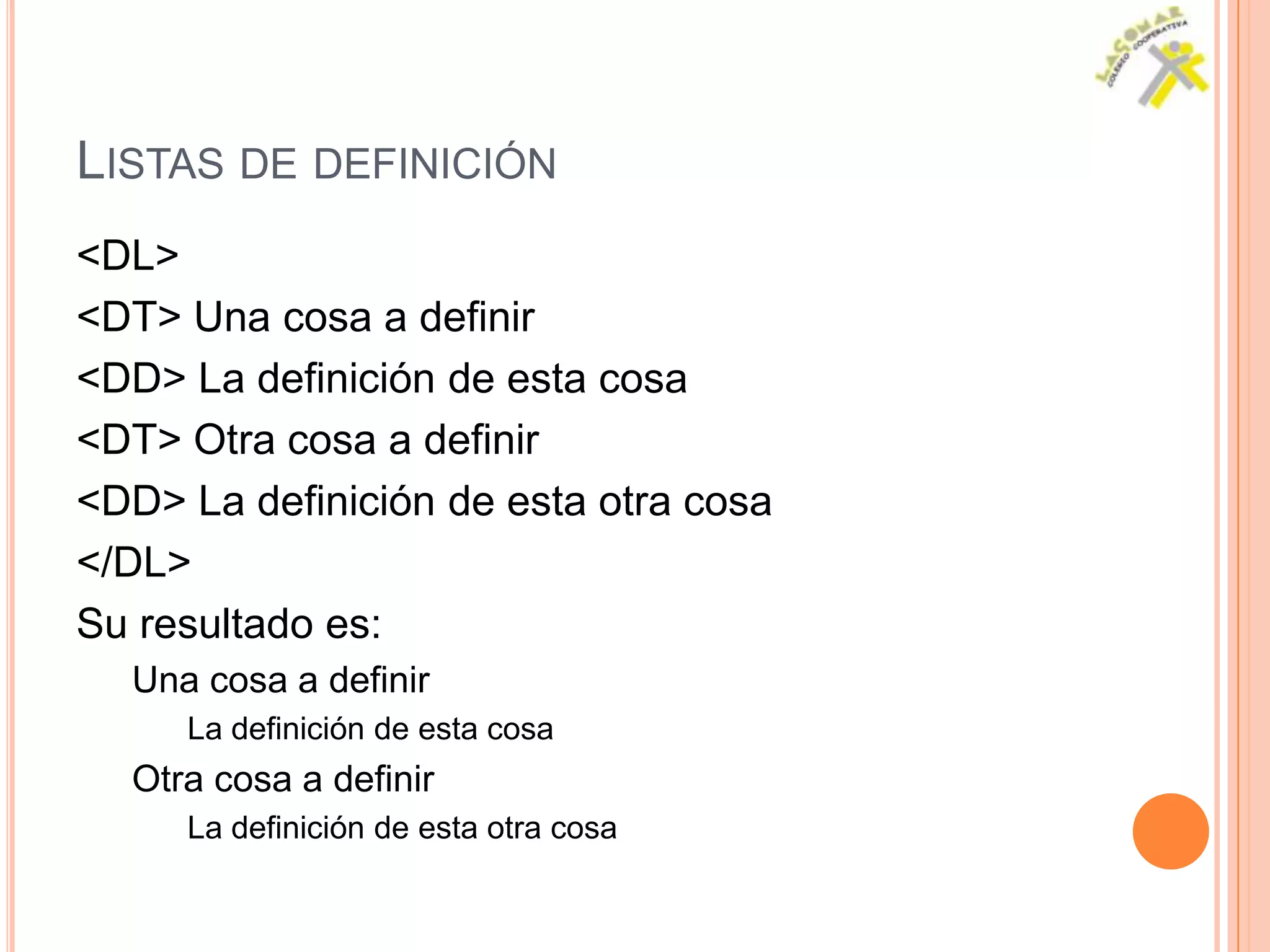 LISTAS DE DEFINICIÓN
<DL>
<DT> Una cosa a definir
<DD> La definición de esta cosa
<DT> Otra cosa a definir
<DD> La definición de esta otra cosa
</DL>
Su resultado es:
  Una cosa a definir
     La definición de esta cosa
  Otra cosa a definir
     La definición de esta otra cosa
 