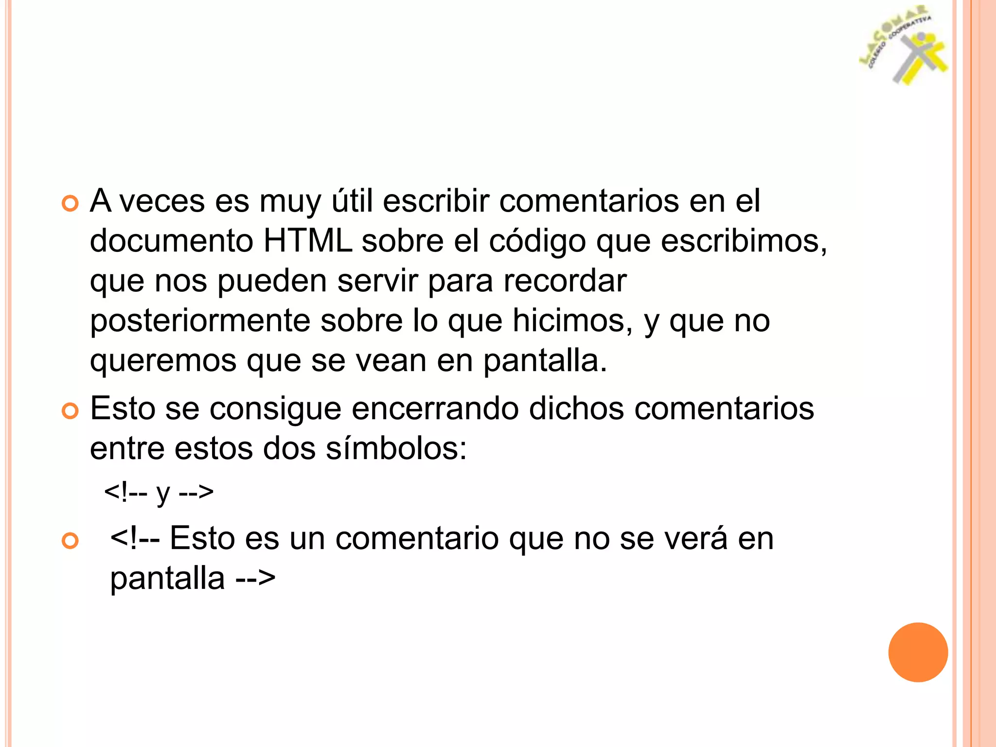  A veces es muy útil escribir comentarios en el
  documento HTML sobre el código que escribimos,
  que nos pueden servir para recordar
  posteriormente sobre lo que hicimos, y que no
  queremos que se vean en pantalla.
 Esto se consigue encerrando dichos comentarios
  entre estos dos símbolos:
    <!-- y -->
   <!-- Esto es un comentario que no se verá en
    pantalla -->
 
