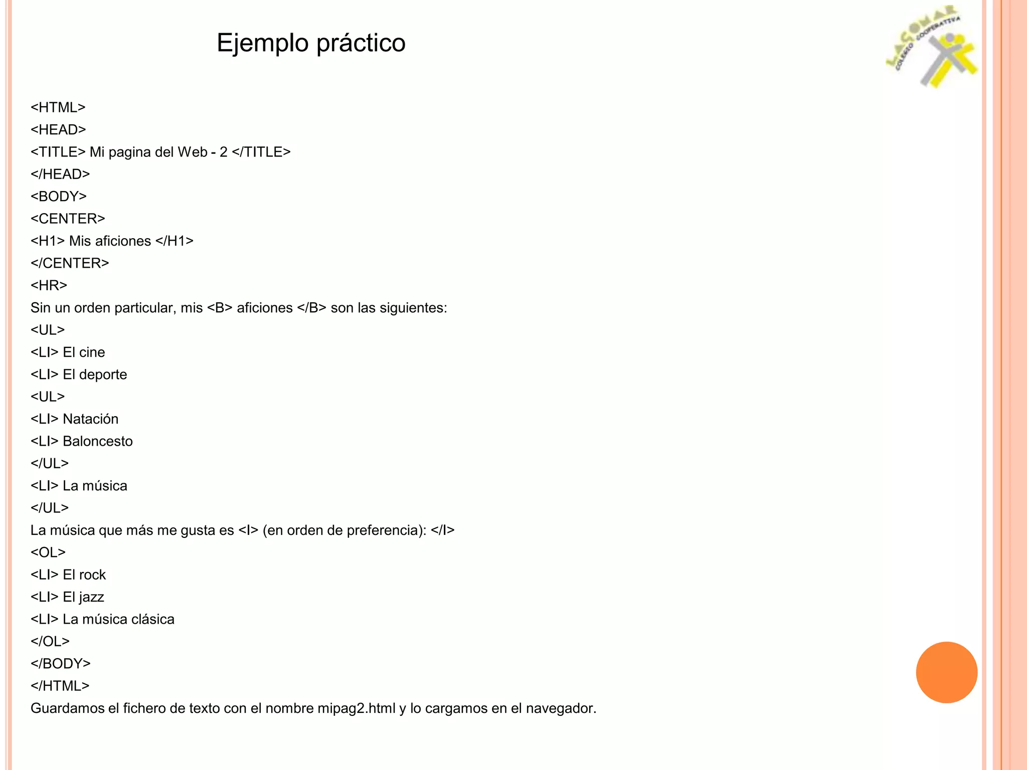 Ejemplo práctico

<HTML>
<HEAD>
<TITLE> Mi pagina del Web - 2 </TITLE>
</HEAD>
<BODY>
<CENTER>
<H1> Mis aficiones </H1>
</CENTER>
<HR>
Sin un orden particular, mis <B> aficiones </B> son las siguientes:
<UL>
<LI> El cine
<LI> El deporte
<UL>
<LI> Natación
<LI> Baloncesto
</UL>
<LI> La música
</UL>
La música que más me gusta es <I> (en orden de preferencia): </I>
<OL>
<LI> El rock
<LI> El jazz
<LI> La música clásica
</OL>
</BODY>
</HTML>
Guardamos el fichero de texto con el nombre mipag2.html y lo cargamos en el navegador.
 