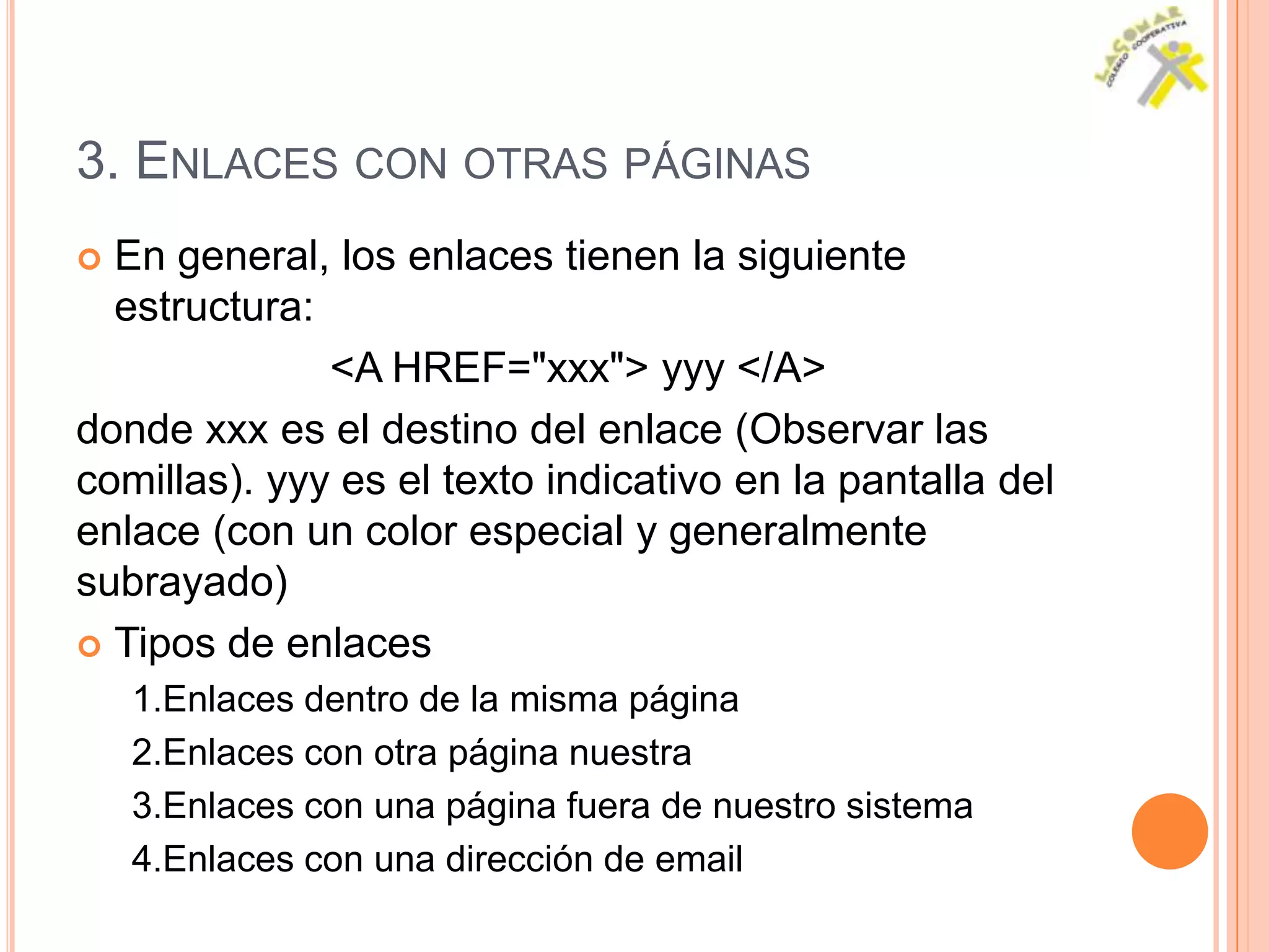 3. ENLACES CON OTRAS PÁGINAS
 En general, los enlaces tienen la siguiente
  estructura:
              <A HREF="xxx"> yyy </A>
donde xxx es el destino del enlace (Observar las
comillas). yyy es el texto indicativo en la pantalla del
enlace (con un color especial y generalmente
subrayado)
 Tipos de enlaces
    1.Enlaces dentro de la misma página
    2.Enlaces con otra página nuestra
    3.Enlaces con una página fuera de nuestro sistema
    4.Enlaces con una dirección de email
 