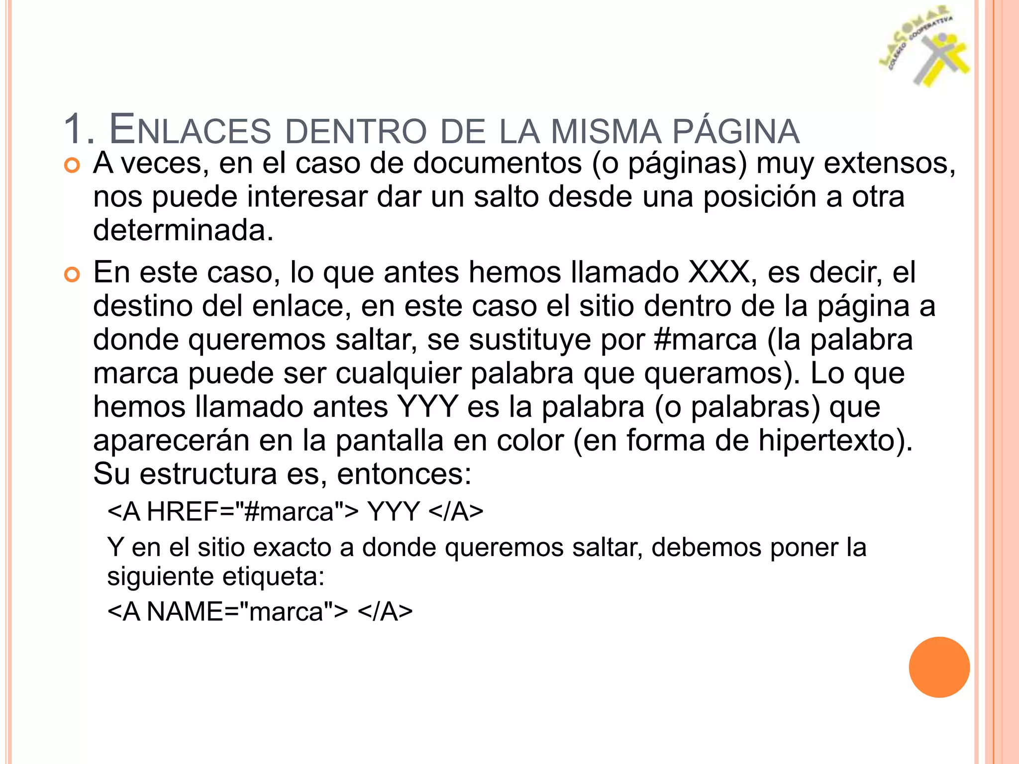 1. ENLACES DENTRO DE LA MISMA PÁGINA
   A veces, en el caso de documentos (o páginas) muy extensos,
    nos puede interesar dar un salto desde una posición a otra
    determinada.
   En este caso, lo que antes hemos llamado XXX, es decir, el
    destino del enlace, en este caso el sitio dentro de la página a
    donde queremos saltar, se sustituye por #marca (la palabra
    marca puede ser cualquier palabra que queramos). Lo que
    hemos llamado antes YYY es la palabra (o palabras) que
    aparecerán en la pantalla en color (en forma de hipertexto).
    Su estructura es, entonces:
     <A HREF="#marca"> YYY </A>
     Y en el sitio exacto a donde queremos saltar, debemos poner la
     siguiente etiqueta:
     <A NAME="marca"> </A>
 