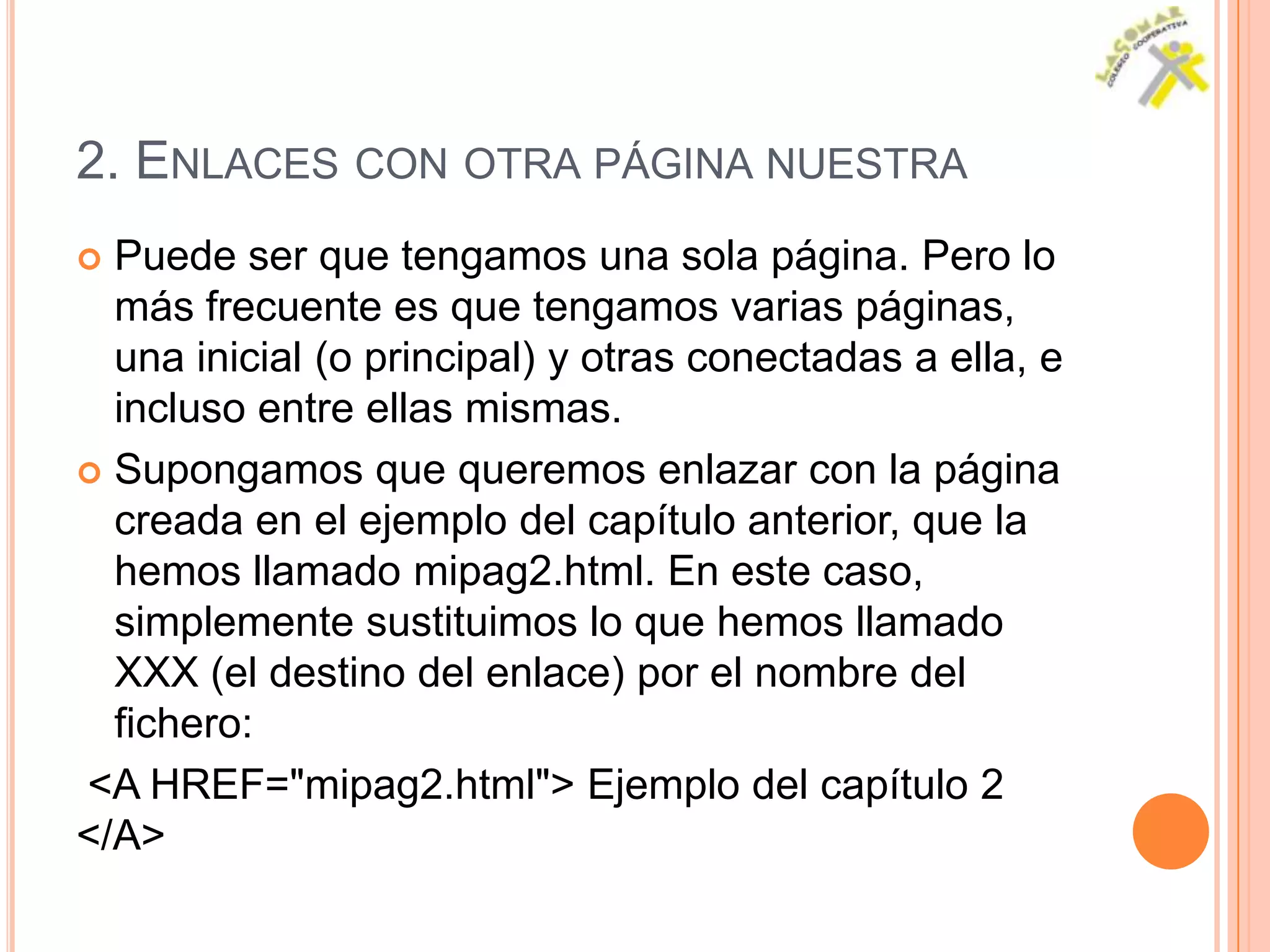 2. ENLACES CON OTRA PÁGINA NUESTRA
 Puede ser que tengamos una sola página. Pero lo
  más frecuente es que tengamos varias páginas,
  una inicial (o principal) y otras conectadas a ella, e
  incluso entre ellas mismas.
 Supongamos que queremos enlazar con la página
  creada en el ejemplo del capítulo anterior, que la
  hemos llamado mipag2.html. En este caso,
  simplemente sustituimos lo que hemos llamado
  XXX (el destino del enlace) por el nombre del
  fichero:
<A HREF="mipag2.html"> Ejemplo del capítulo 2
</A>
 