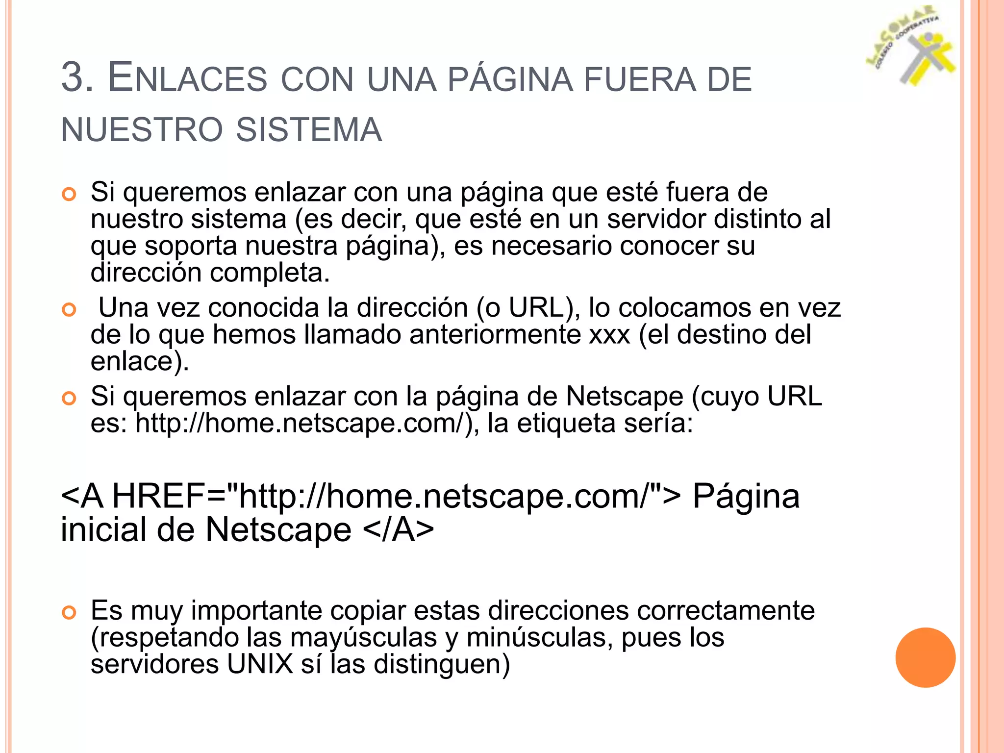 3. ENLACES CON UNA PÁGINA FUERA DE
NUESTRO SISTEMA
   Si queremos enlazar con una página que esté fuera de
    nuestro sistema (es decir, que esté en un servidor distinto al
    que soporta nuestra página), es necesario conocer su
    dirección completa.
   Una vez conocida la dirección (o URL), lo colocamos en vez
    de lo que hemos llamado anteriormente xxx (el destino del
    enlace).
   Si queremos enlazar con la página de Netscape (cuyo URL
    es: http://home.netscape.com/), la etiqueta sería:

<A HREF="http://home.netscape.com/"> Página
inicial de Netscape </A>

   Es muy importante copiar estas direcciones correctamente
    (respetando las mayúsculas y minúsculas, pues los
    servidores UNIX sí las distinguen)
 