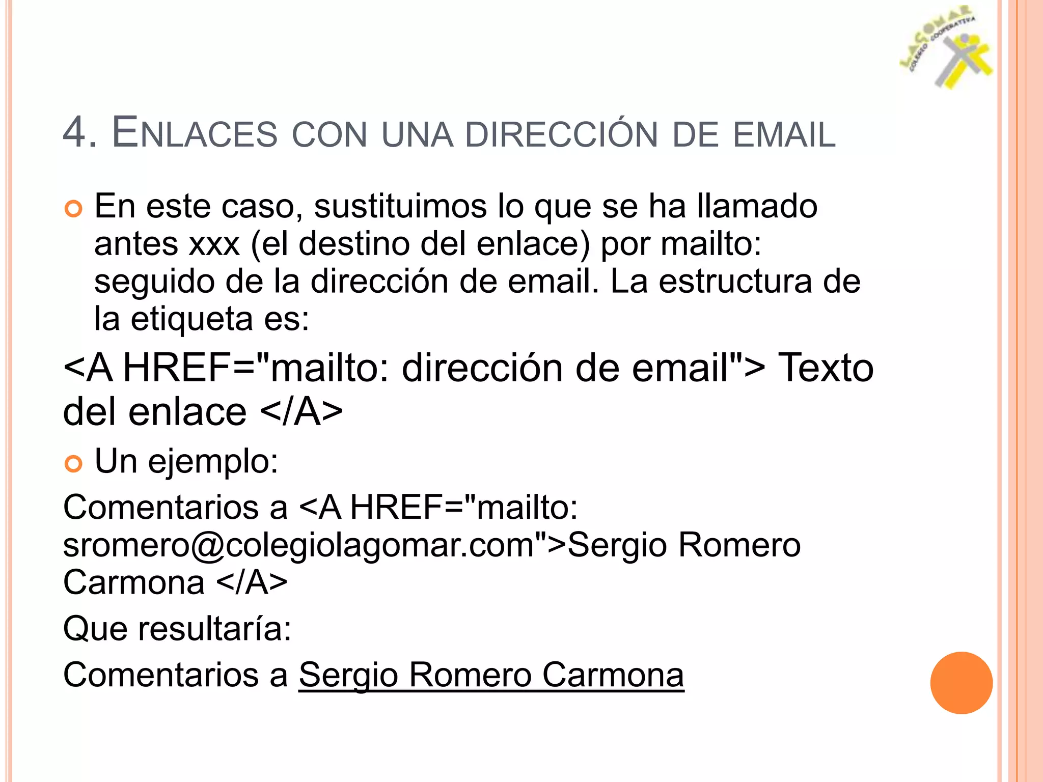 4. ENLACES CON UNA DIRECCIÓN DE EMAIL
   En este caso, sustituimos lo que se ha llamado
    antes xxx (el destino del enlace) por mailto:
    seguido de la dirección de email. La estructura de
    la etiqueta es:
<A HREF="mailto: dirección de email"> Texto
del enlace </A>
 Un ejemplo:
Comentarios a <A HREF="mailto:
sromero@colegiolagomar.com">Sergio Romero
Carmona </A>
Que resultaría:
Comentarios a Sergio Romero Carmona
 