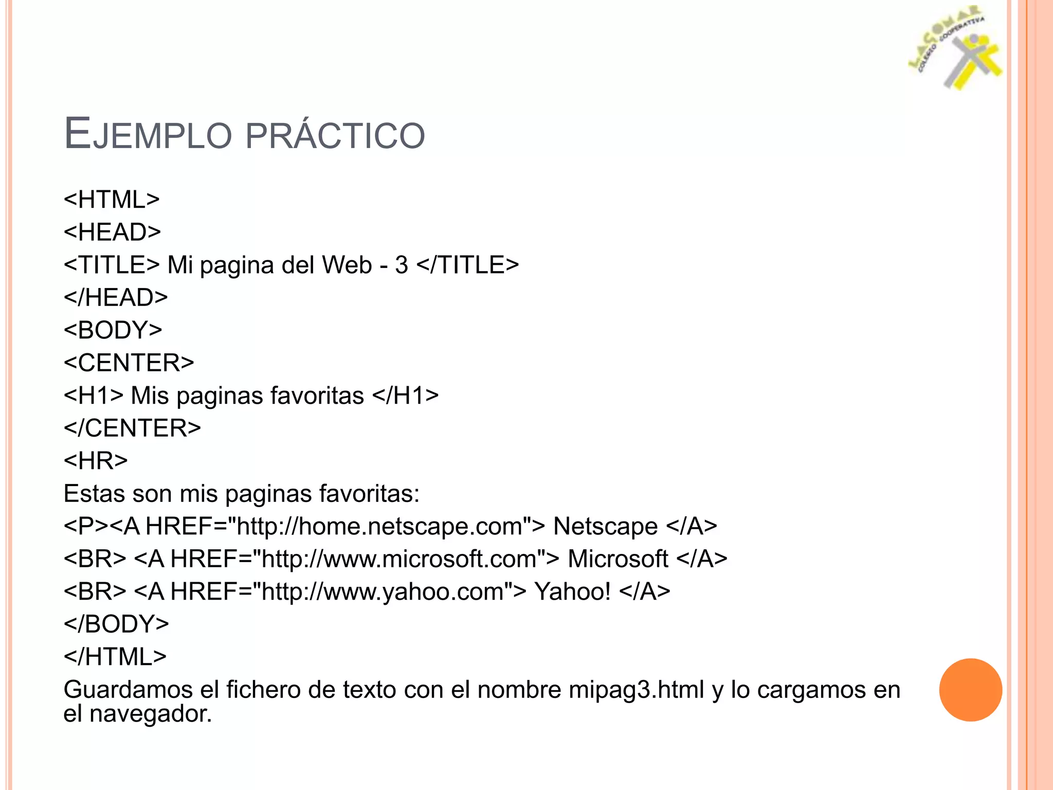 EJEMPLO PRÁCTICO
<HTML>
<HEAD>
<TITLE> Mi pagina del Web - 3 </TITLE>
</HEAD>
<BODY>
<CENTER>
<H1> Mis paginas favoritas </H1>
</CENTER>
<HR>
Estas son mis paginas favoritas:
<P><A HREF="http://home.netscape.com"> Netscape </A>
<BR> <A HREF="http://www.microsoft.com"> Microsoft </A>
<BR> <A HREF="http://www.yahoo.com"> Yahoo! </A>
</BODY>
</HTML>
Guardamos el fichero de texto con el nombre mipag3.html y lo cargamos en
el navegador.
 