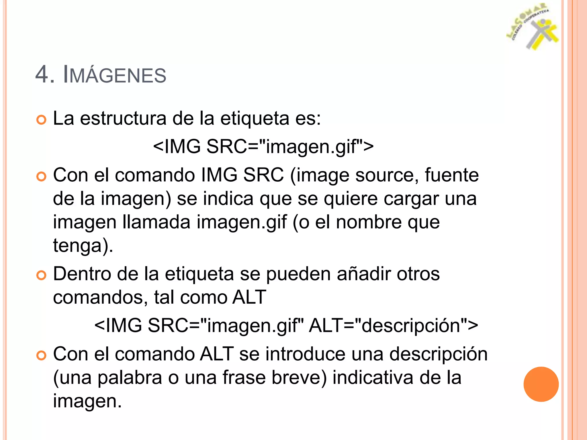 4. IMÁGENES
 La estructura de la etiqueta es:
             <IMG SRC="imagen.gif">
 Con el comando IMG SRC (image source, fuente
  de la imagen) se indica que se quiere cargar una
  imagen llamada imagen.gif (o el nombre que
  tenga).
 Dentro de la etiqueta se pueden añadir otros
  comandos, tal como ALT
       <IMG SRC="imagen.gif" ALT="descripción">
 Con el comando ALT se introduce una descripción
  (una palabra o una frase breve) indicativa de la
  imagen.
 