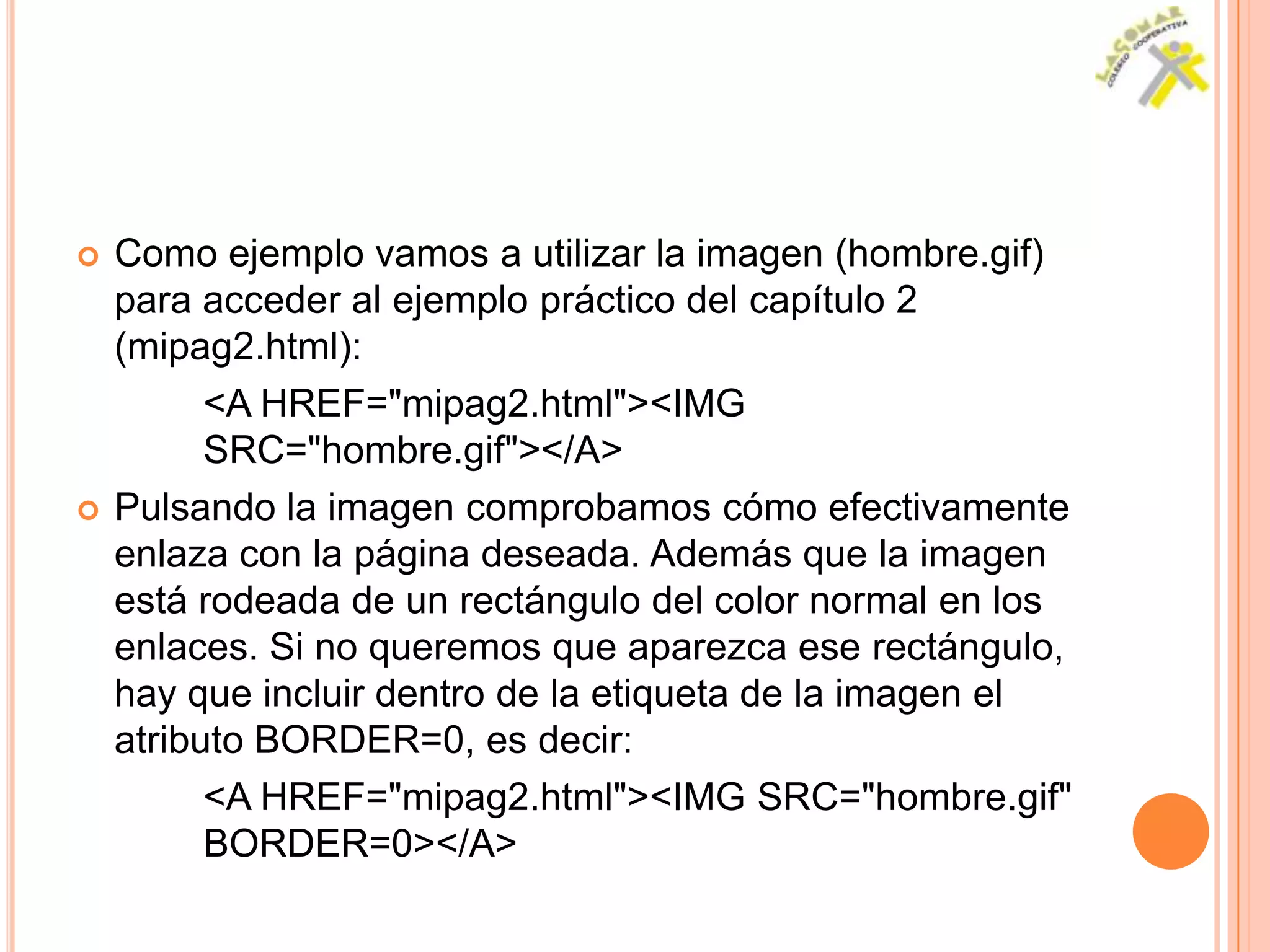    Como ejemplo vamos a utilizar la imagen (hombre.gif)
    para acceder al ejemplo práctico del capítulo 2
    (mipag2.html):
          <A HREF="mipag2.html"><IMG
          SRC="hombre.gif"></A>
   Pulsando la imagen comprobamos cómo efectivamente
    enlaza con la página deseada. Además que la imagen
    está rodeada de un rectángulo del color normal en los
    enlaces. Si no queremos que aparezca ese rectángulo,
    hay que incluir dentro de la etiqueta de la imagen el
    atributo BORDER=0, es decir:
          <A HREF="mipag2.html"><IMG SRC="hombre.gif"
          BORDER=0></A>
 