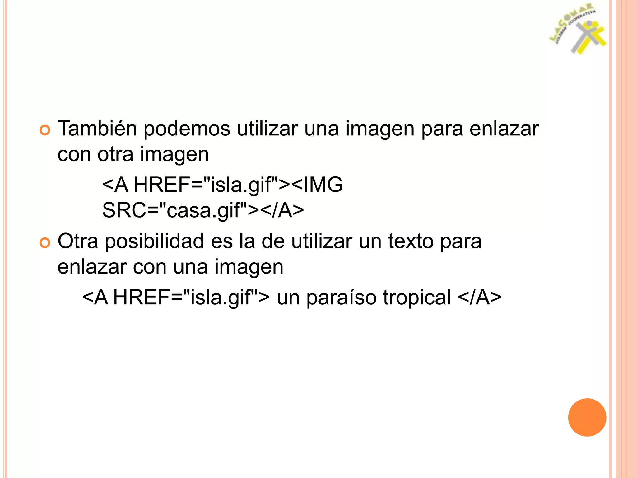  También podemos utilizar una imagen para enlazar
  con otra imagen
       <A HREF="isla.gif"><IMG
       SRC="casa.gif"></A>
 Otra posibilidad es la de utilizar un texto para
  enlazar con una imagen
    <A HREF="isla.gif"> un paraíso tropical </A>
 