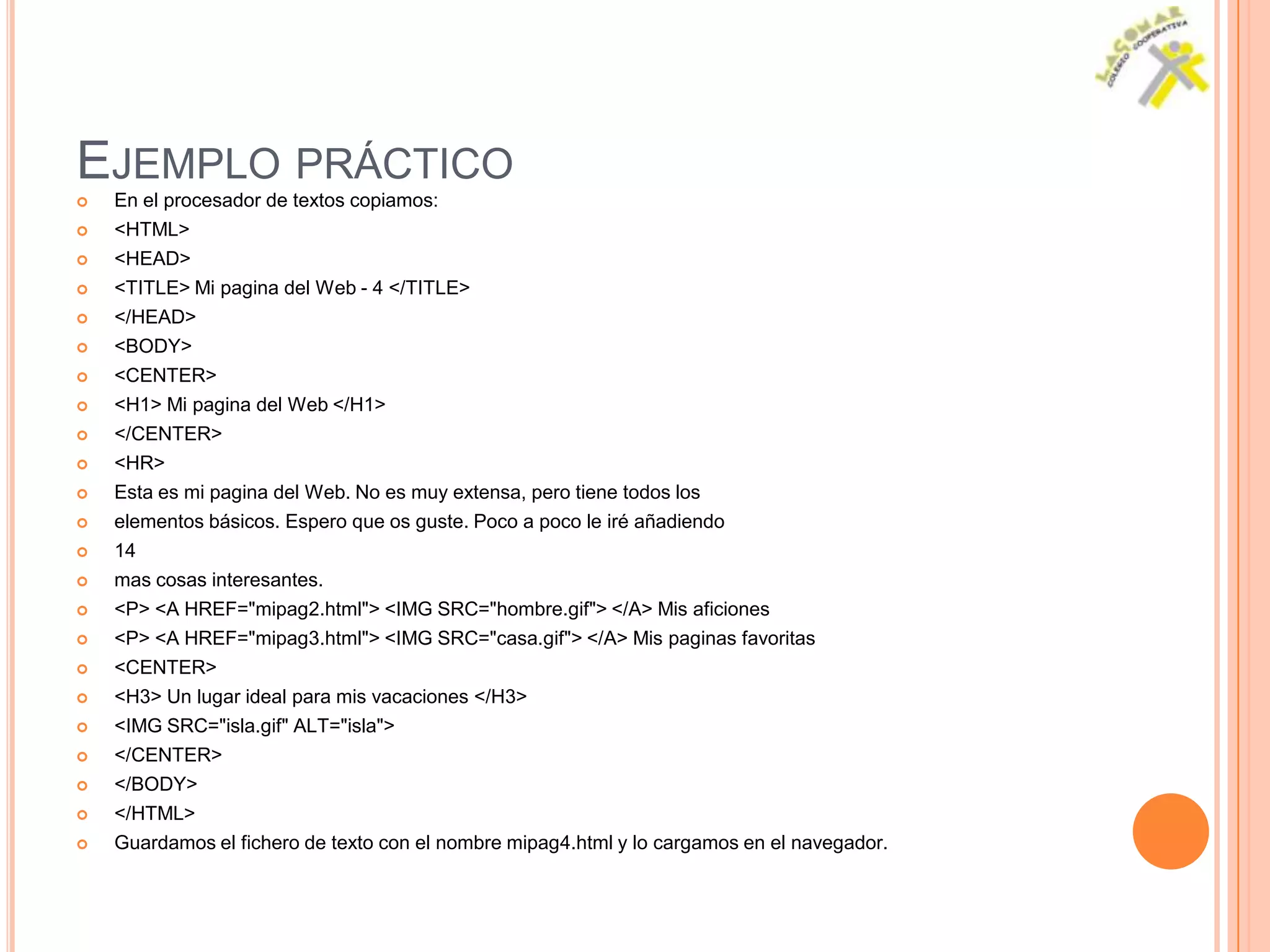 EJEMPLO PRÁCTICO
   En el procesador de textos copiamos:
   <HTML>
   <HEAD>
   <TITLE> Mi pagina del Web - 4 </TITLE>
   </HEAD>
   <BODY>
   <CENTER>
   <H1> Mi pagina del Web </H1>
   </CENTER>
   <HR>
   Esta es mi pagina del Web. No es muy extensa, pero tiene todos los
   elementos básicos. Espero que os guste. Poco a poco le iré añadiendo
   14
   mas cosas interesantes.
   <P> <A HREF="mipag2.html"> <IMG SRC="hombre.gif"> </A> Mis aficiones
   <P> <A HREF="mipag3.html"> <IMG SRC="casa.gif"> </A> Mis paginas favoritas
   <CENTER>
   <H3> Un lugar ideal para mis vacaciones </H3>
   <IMG SRC="isla.gif" ALT="isla">
   </CENTER>
   </BODY>
   </HTML>
   Guardamos el fichero de texto con el nombre mipag4.html y lo cargamos en el navegador.
 