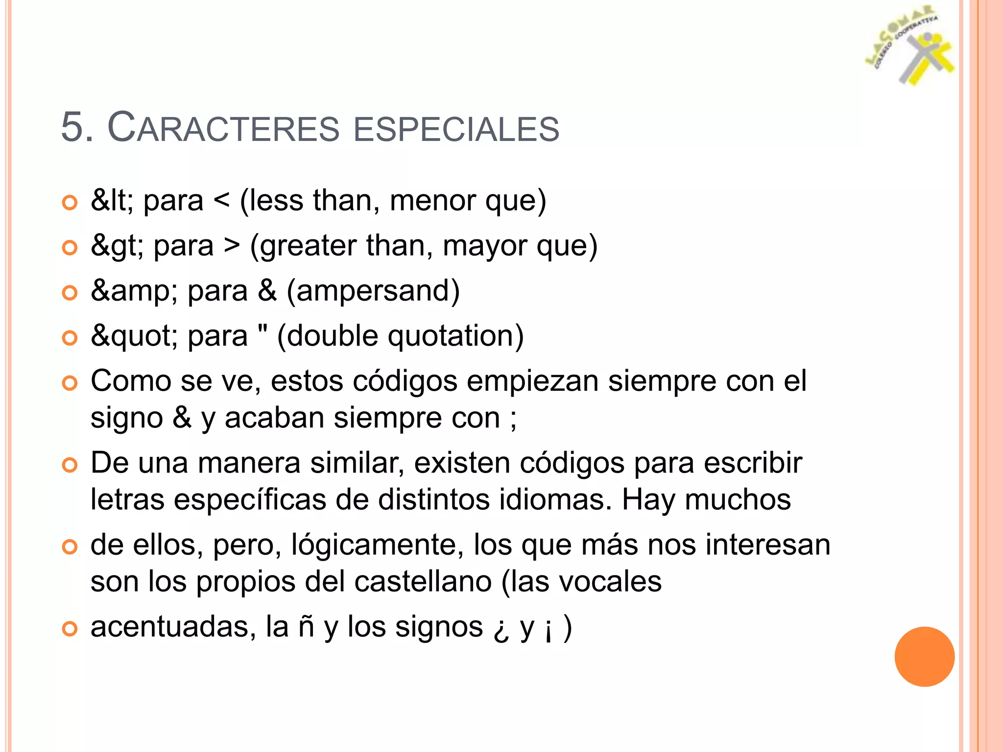 5. CARACTERES ESPECIALES
   < para < (less than, menor que)
   > para > (greater than, mayor que)
   &amp; para & (ampersand)
   " para " (double quotation)
   Como se ve, estos códigos empiezan siempre con el
    signo & y acaban siempre con ;
   De una manera similar, existen códigos para escribir
    letras específicas de distintos idiomas. Hay muchos
   de ellos, pero, lógicamente, los que más nos interesan
    son los propios del castellano (las vocales
   acentuadas, la ñ y los signos ¿ y ¡ )
 