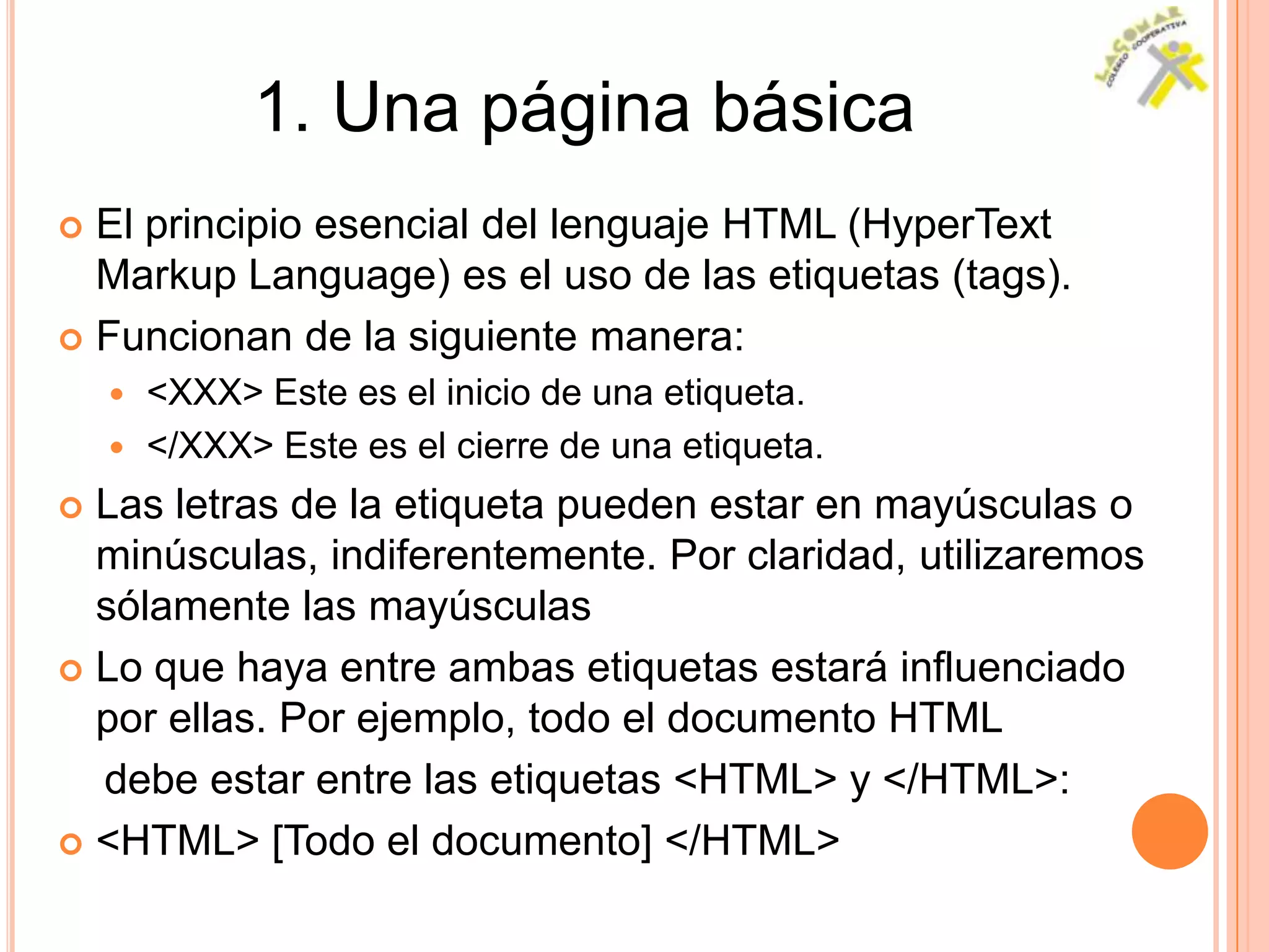 1. Una página básica
 El principio esencial del lenguaje HTML (HyperText
  Markup Language) es el uso de las etiquetas (tags).
 Funcionan de la siguiente manera:
     <XXX> Este es el inicio de una etiqueta.
     </XXX> Este es el cierre de una etiqueta.

 Las letras de la etiqueta pueden estar en mayúsculas o
  minúsculas, indiferentemente. Por claridad, utilizaremos
  sólamente las mayúsculas
 Lo que haya entre ambas etiquetas estará influenciado
  por ellas. Por ejemplo, todo el documento HTML
  debe estar entre las etiquetas <HTML> y </HTML>:
 <HTML> [Todo el documento] </HTML>
 