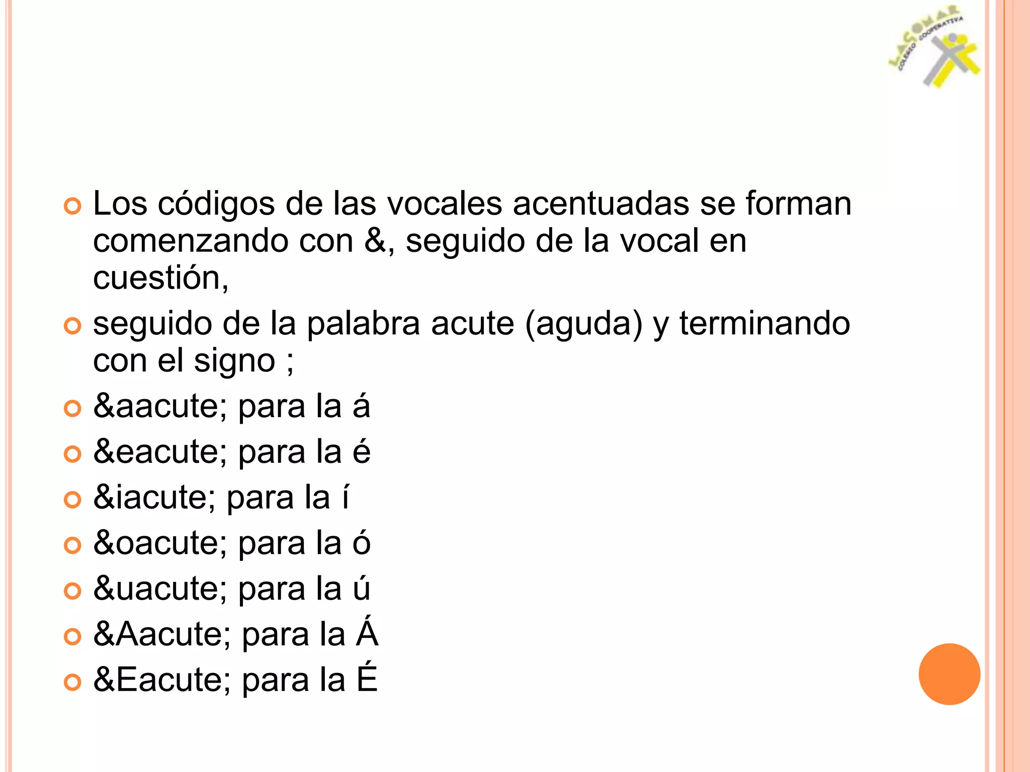  Los códigos de las vocales acentuadas se forman
  comenzando con &, seguido de la vocal en
  cuestión,
 seguido de la palabra acute (aguda) y terminando
  con el signo ;
 &aacute; para la á
 &eacute; para la é
 &iacute; para la í
 &oacute; para la ó
 &uacute; para la ú
 &Aacute; para la Á
 &Eacute; para la É
 