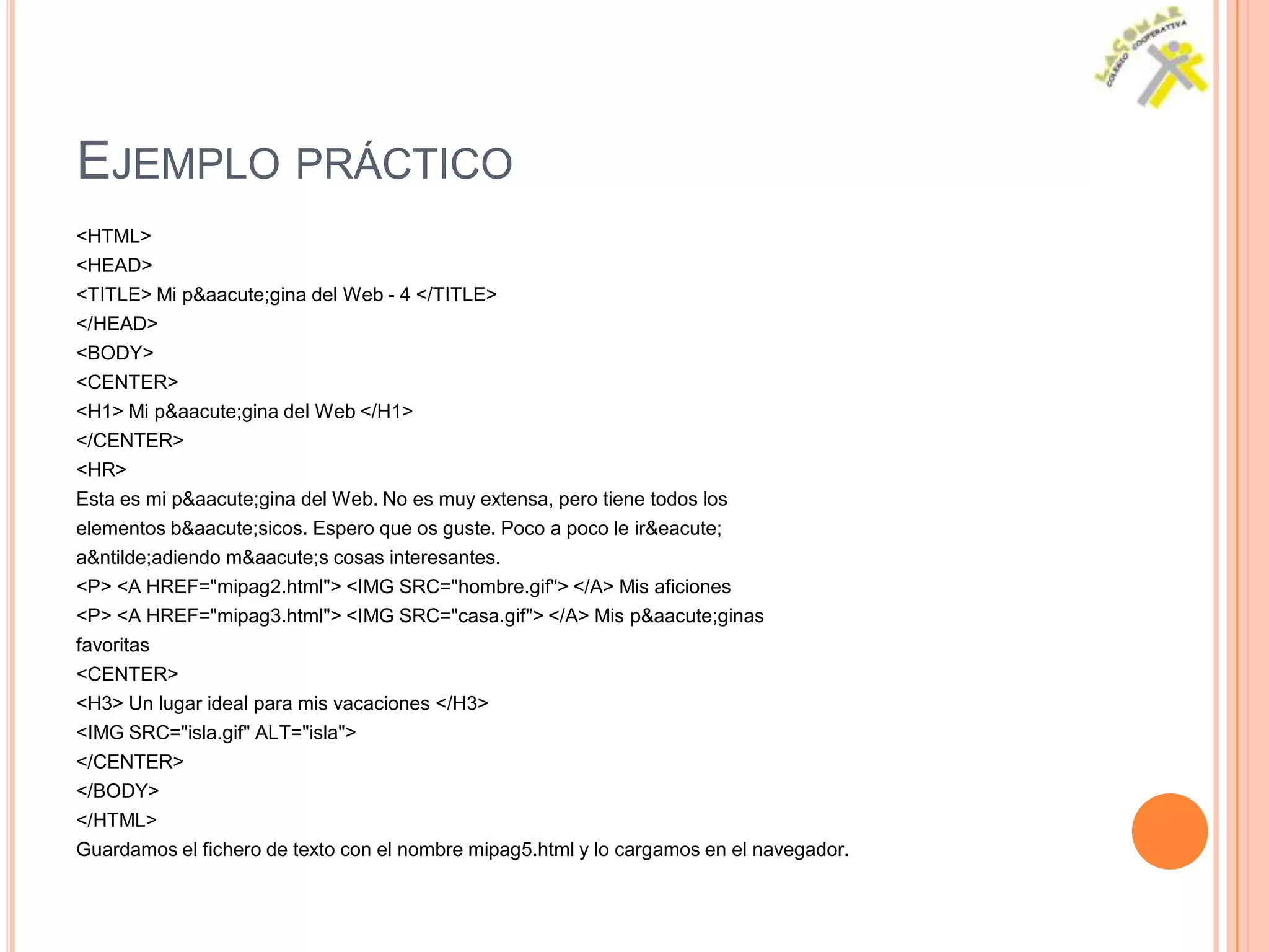 EJEMPLO PRÁCTICO
<HTML>
<HEAD>
<TITLE> Mi p&aacute;gina del Web - 4 </TITLE>
</HEAD>
<BODY>
<CENTER>
<H1> Mi p&aacute;gina del Web </H1>
</CENTER>
<HR>
Esta es mi p&aacute;gina del Web. No es muy extensa, pero tiene todos los
elementos b&aacute;sicos. Espero que os guste. Poco a poco le ir&eacute;
a&ntilde;adiendo m&aacute;s cosas interesantes.
<P> <A HREF="mipag2.html"> <IMG SRC="hombre.gif"> </A> Mis aficiones
<P> <A HREF="mipag3.html"> <IMG SRC="casa.gif"> </A> Mis p&aacute;ginas
favoritas
<CENTER>
<H3> Un lugar ideal para mis vacaciones </H3>
<IMG SRC="isla.gif" ALT="isla">
</CENTER>
</BODY>
</HTML>
Guardamos el fichero de texto con el nombre mipag5.html y lo cargamos en el navegador.
 