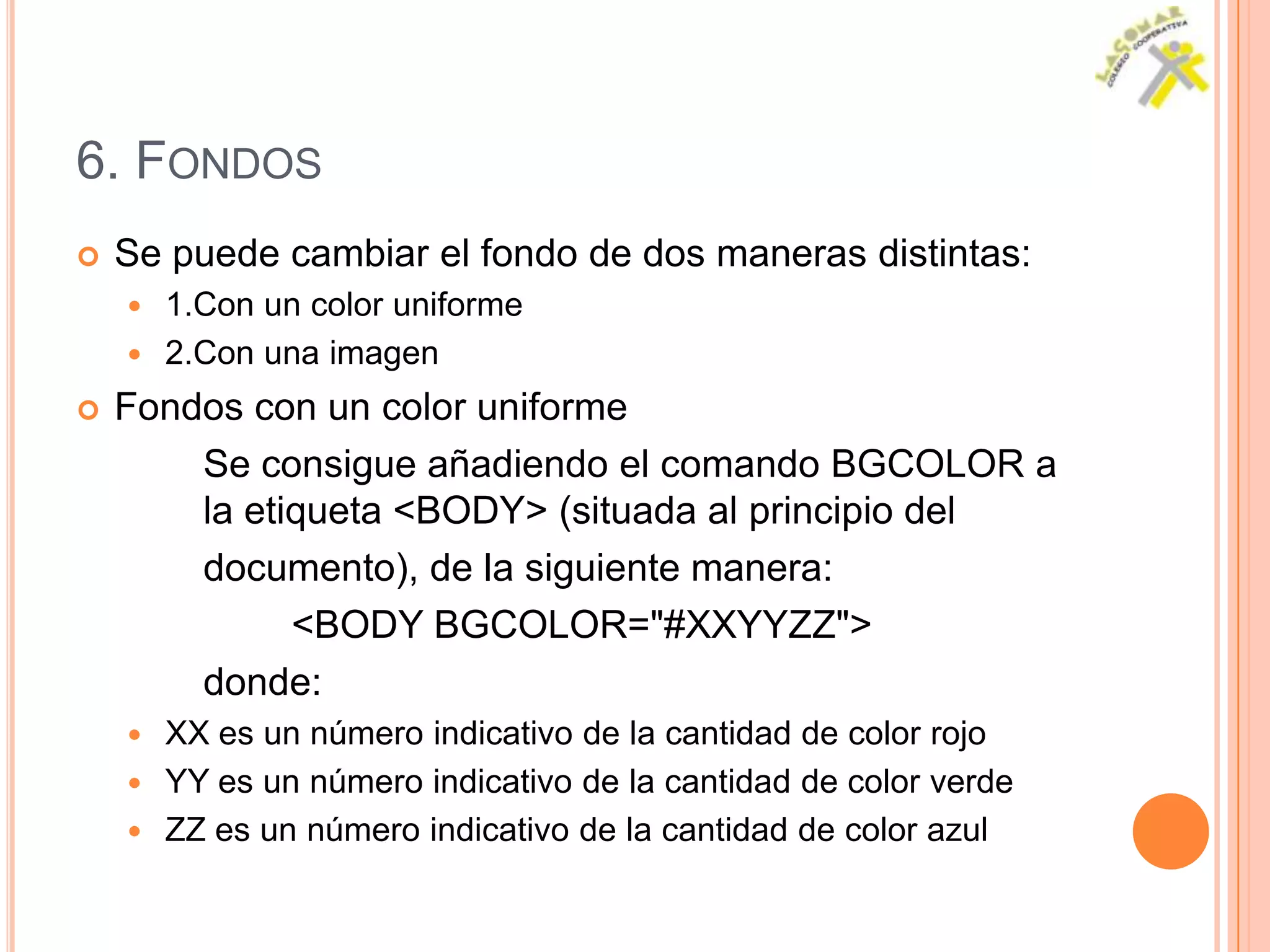 6. FONDOS
   Se puede cambiar el fondo de dos maneras distintas:
     1.Con un color uniforme
     2.Con una imagen

   Fondos con un color uniforme
        Se consigue añadiendo el comando BGCOLOR a
        la etiqueta <BODY> (situada al principio del
        documento), de la siguiente manera:
              <BODY BGCOLOR="#XXYYZZ">
        donde:
     XX es un número indicativo de la cantidad de color rojo
     YY es un número indicativo de la cantidad de color verde
     ZZ es un número indicativo de la cantidad de color azul
 