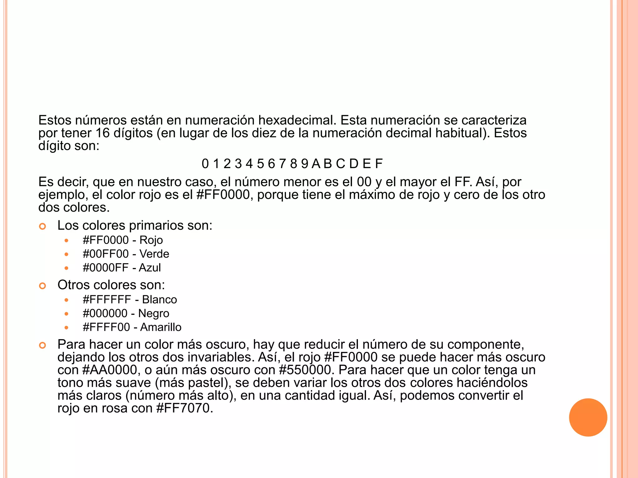 Estos números están en numeración hexadecimal. Esta numeración se caracteriza
por tener 16 dígitos (en lugar de los diez de la numeración decimal habitual). Estos
dígito son:
                              0123456789ABCDEF
Es decir, que en nuestro caso, el número menor es el 00 y el mayor el FF. Así, por
ejemplo, el color rojo es el #FF0000, porque tiene el máximo de rojo y cero de los otro
dos colores.
 Los colores primarios son:
        #FF0000 - Rojo
        #00FF00 - Verde
        #0000FF - Azul
   Otros colores son:
        #FFFFFF - Blanco
        #000000 - Negro
        #FFFF00 - Amarillo
   Para hacer un color más oscuro, hay que reducir el número de su componente,
    dejando los otros dos invariables. Así, el rojo #FF0000 se puede hacer más oscuro
    con #AA0000, o aún más oscuro con #550000. Para hacer que un color tenga un
    tono más suave (más pastel), se deben variar los otros dos colores haciéndolos
    más claros (número más alto), en una cantidad igual. Así, podemos convertir el
    rojo en rosa con #FF7070.
 