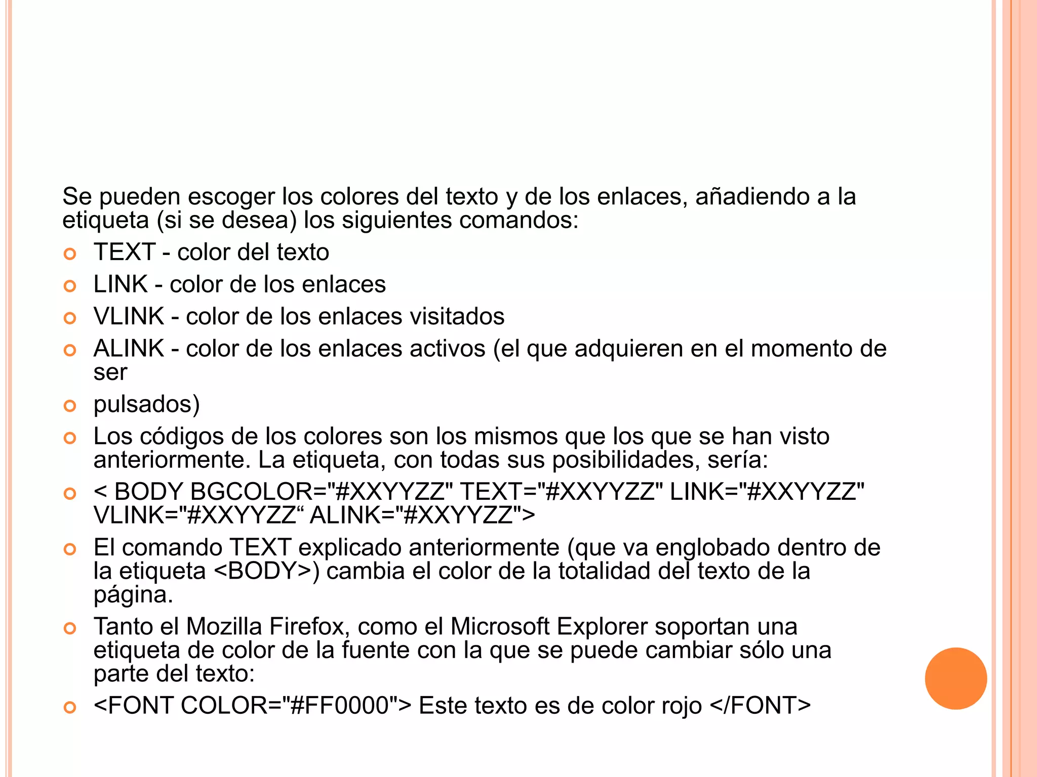 Se pueden escoger los colores del texto y de los enlaces, añadiendo a la
etiqueta (si se desea) los siguientes comandos:
 TEXT - color del texto
 LINK - color de los enlaces
 VLINK - color de los enlaces visitados
 ALINK - color de los enlaces activos (el que adquieren en el momento de
   ser
 pulsados)
 Los códigos de los colores son los mismos que los que se han visto
   anteriormente. La etiqueta, con todas sus posibilidades, sería:
 < BODY BGCOLOR="#XXYYZZ" TEXT="#XXYYZZ" LINK="#XXYYZZ"
   VLINK="#XXYYZZ“ ALINK="#XXYYZZ">
 El comando TEXT explicado anteriormente (que va englobado dentro de
   la etiqueta <BODY>) cambia el color de la totalidad del texto de la
   página.
 Tanto el Mozilla Firefox, como el Microsoft Explorer soportan una
   etiqueta de color de la fuente con la que se puede cambiar sólo una
   parte del texto:
 <FONT COLOR="#FF0000"> Este texto es de color rojo </FONT>
 