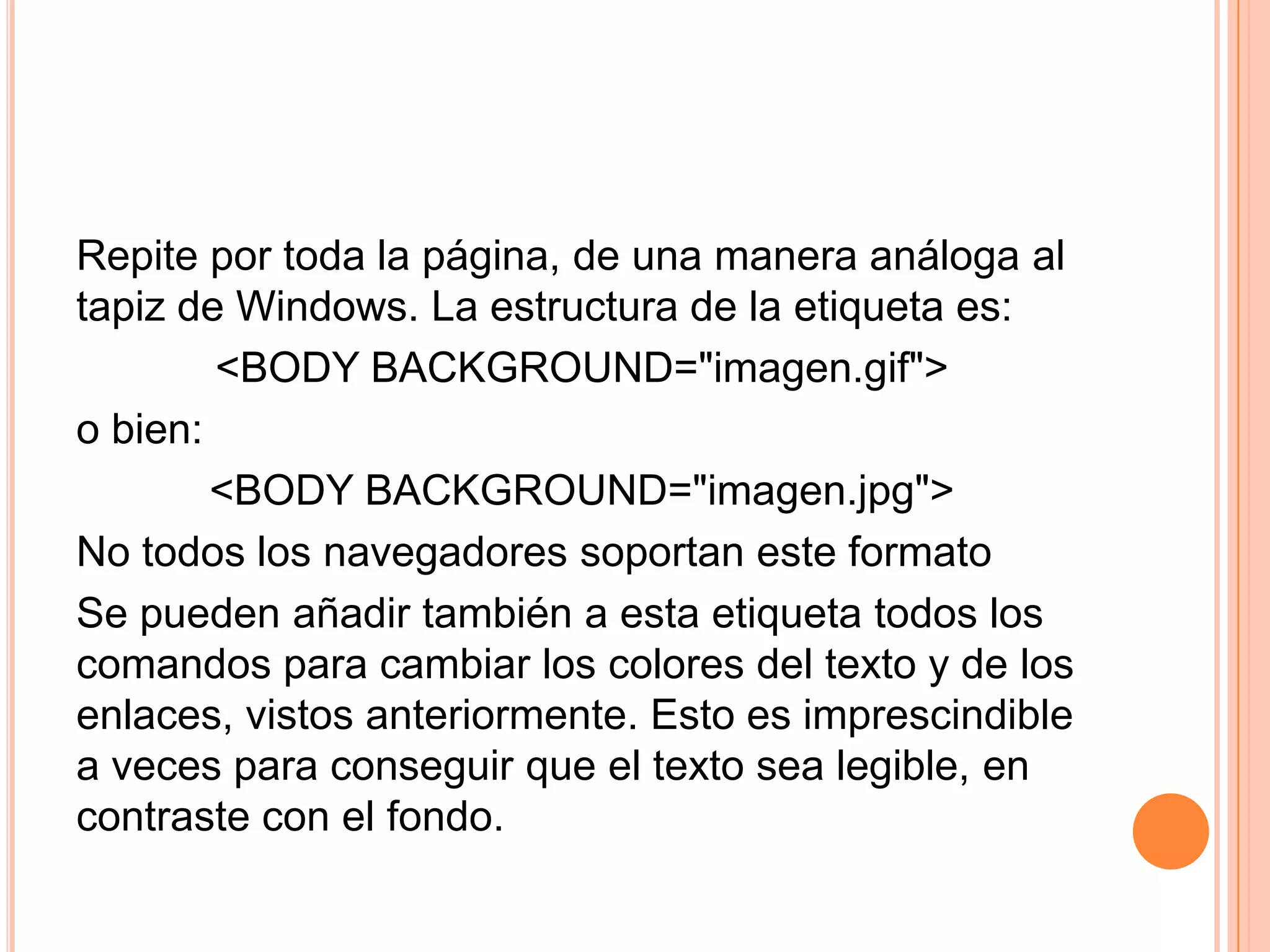 Repite por toda la página, de una manera análoga al
tapiz de Windows. La estructura de la etiqueta es:
        <BODY BACKGROUND="imagen.gif">
o bien:
        <BODY BACKGROUND="imagen.jpg">
No todos los navegadores soportan este formato
Se pueden añadir también a esta etiqueta todos los
comandos para cambiar los colores del texto y de los
enlaces, vistos anteriormente. Esto es imprescindible
a veces para conseguir que el texto sea legible, en
contraste con el fondo.
 