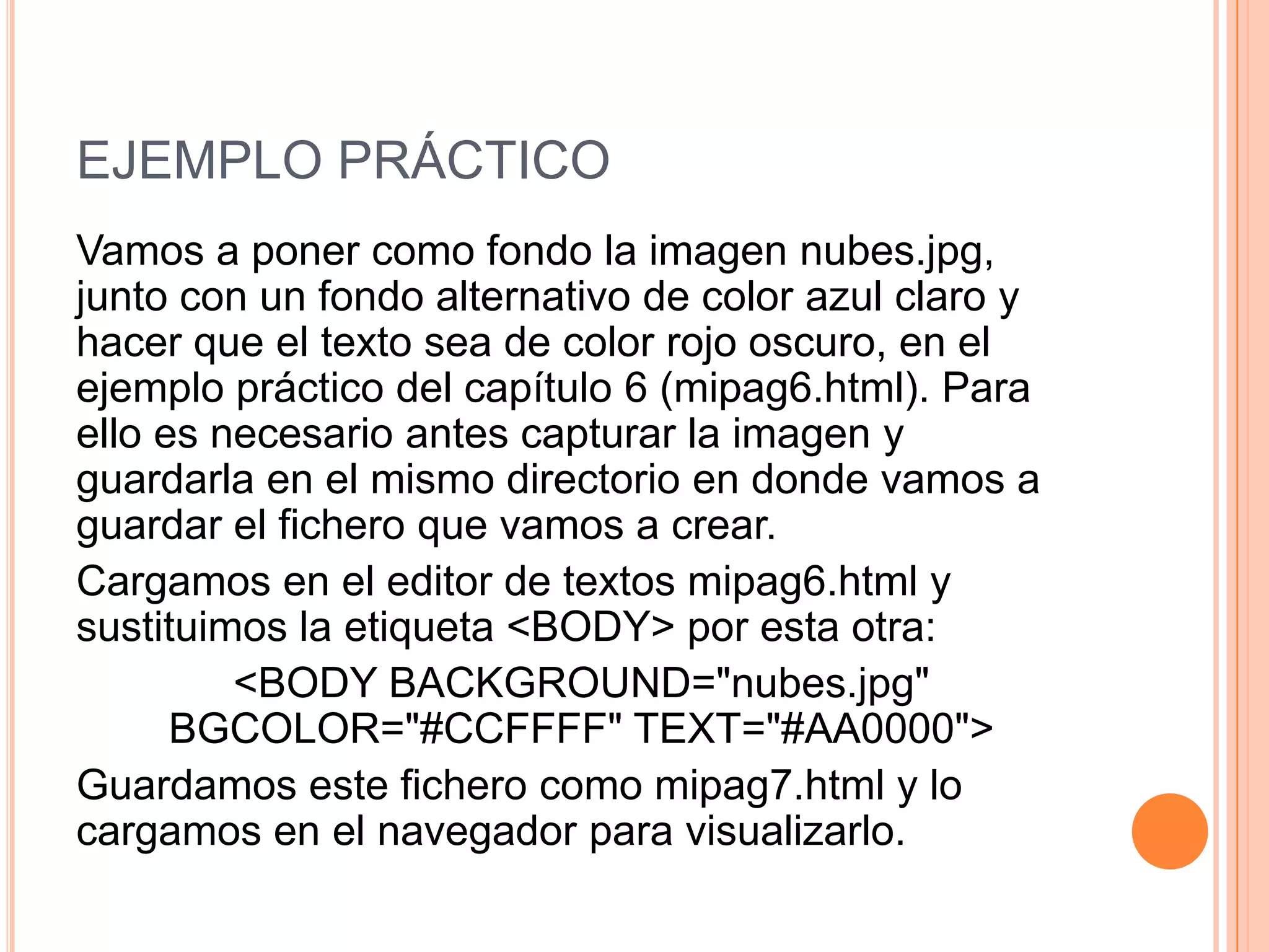 EJEMPLO PRÁCTICO
Vamos a poner como fondo la imagen nubes.jpg,
junto con un fondo alternativo de color azul claro y
hacer que el texto sea de color rojo oscuro, en el
ejemplo práctico del capítulo 6 (mipag6.html). Para
ello es necesario antes capturar la imagen y
guardarla en el mismo directorio en donde vamos a
guardar el fichero que vamos a crear.
Cargamos en el editor de textos mipag6.html y
sustituimos la etiqueta <BODY> por esta otra:
         <BODY BACKGROUND="nubes.jpg"
      BGCOLOR="#CCFFFF" TEXT="#AA0000">
Guardamos este fichero como mipag7.html y lo
cargamos en el navegador para visualizarlo.
 