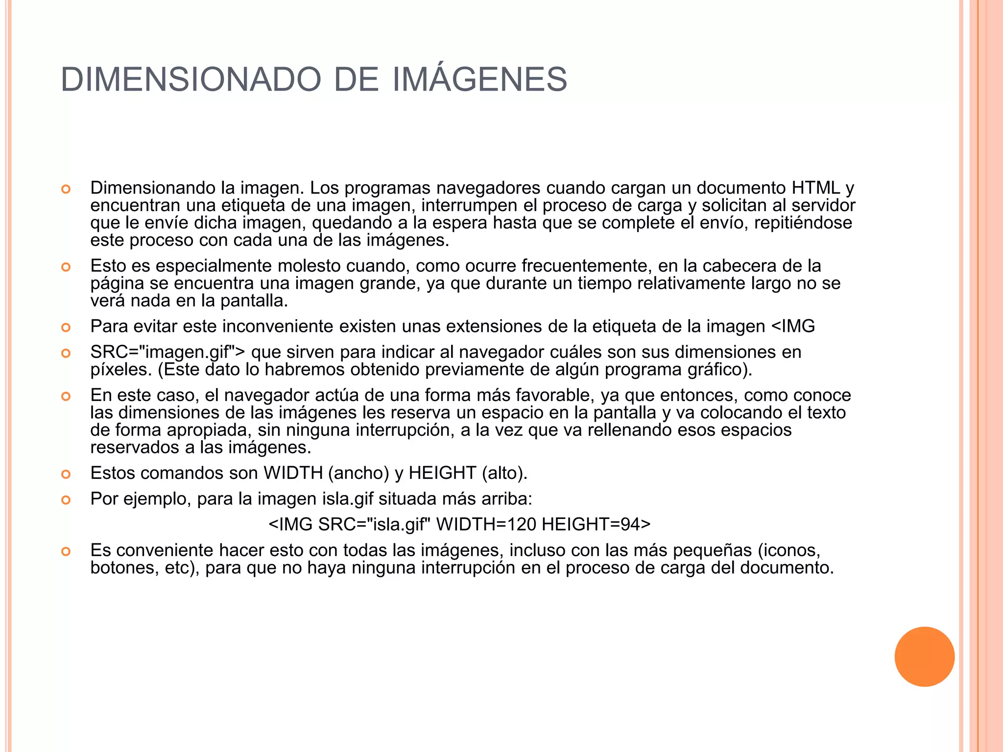 DIMENSIONADO DE IMÁGENES


   Dimensionando la imagen. Los programas navegadores cuando cargan un documento HTML y
    encuentran una etiqueta de una imagen, interrumpen el proceso de carga y solicitan al servidor
    que le envíe dicha imagen, quedando a la espera hasta que se complete el envío, repitiéndose
    este proceso con cada una de las imágenes.
   Esto es especialmente molesto cuando, como ocurre frecuentemente, en la cabecera de la
    página se encuentra una imagen grande, ya que durante un tiempo relativamente largo no se
    verá nada en la pantalla.
   Para evitar este inconveniente existen unas extensiones de la etiqueta de la imagen <IMG
   SRC="imagen.gif"> que sirven para indicar al navegador cuáles son sus dimensiones en
    píxeles. (Este dato lo habremos obtenido previamente de algún programa gráfico).
   En este caso, el navegador actúa de una forma más favorable, ya que entonces, como conoce
    las dimensiones de las imágenes les reserva un espacio en la pantalla y va colocando el texto
    de forma apropiada, sin ninguna interrupción, a la vez que va rellenando esos espacios
    reservados a las imágenes.
   Estos comandos son WIDTH (ancho) y HEIGHT (alto).
   Por ejemplo, para la imagen isla.gif situada más arriba:
                           <IMG SRC="isla.gif" WIDTH=120 HEIGHT=94>
   Es conveniente hacer esto con todas las imágenes, incluso con las más pequeñas (iconos,
    botones, etc), para que no haya ninguna interrupción en el proceso de carga del documento.
 