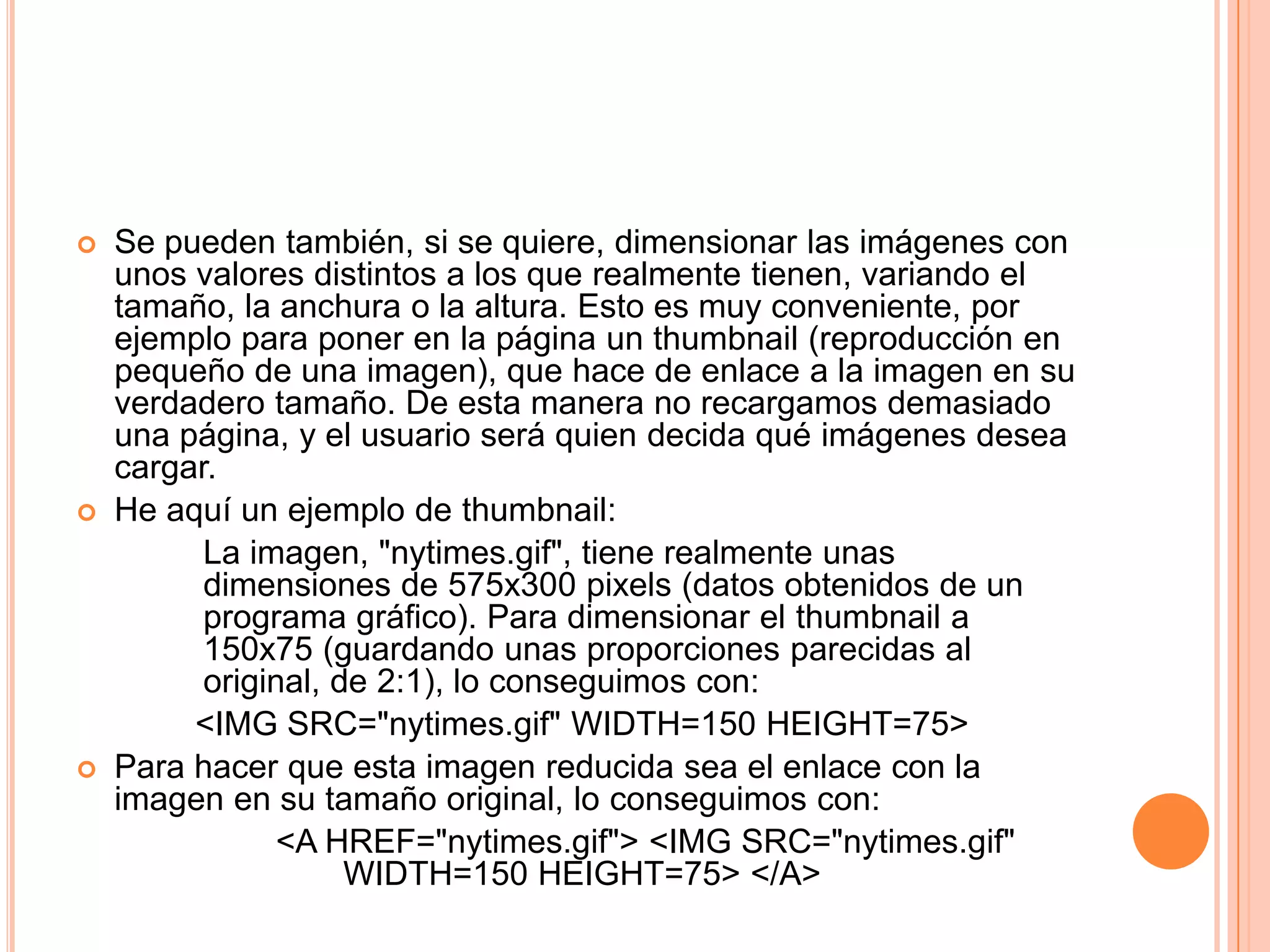    Se pueden también, si se quiere, dimensionar las imágenes con
    unos valores distintos a los que realmente tienen, variando el
    tamaño, la anchura o la altura. Esto es muy conveniente, por
    ejemplo para poner en la página un thumbnail (reproducción en
    pequeño de una imagen), que hace de enlace a la imagen en su
    verdadero tamaño. De esta manera no recargamos demasiado
    una página, y el usuario será quien decida qué imágenes desea
    cargar.
   He aquí un ejemplo de thumbnail:
          La imagen, "nytimes.gif", tiene realmente unas
          dimensiones de 575x300 pixels (datos obtenidos de un
          programa gráfico). Para dimensionar el thumbnail a
          150x75 (guardando unas proporciones parecidas al
          original, de 2:1), lo conseguimos con:
         <IMG SRC="nytimes.gif" WIDTH=150 HEIGHT=75>
   Para hacer que esta imagen reducida sea el enlace con la
    imagen en su tamaño original, lo conseguimos con:
                <A HREF="nytimes.gif"> <IMG SRC="nytimes.gif"
                     WIDTH=150 HEIGHT=75> </A>
 