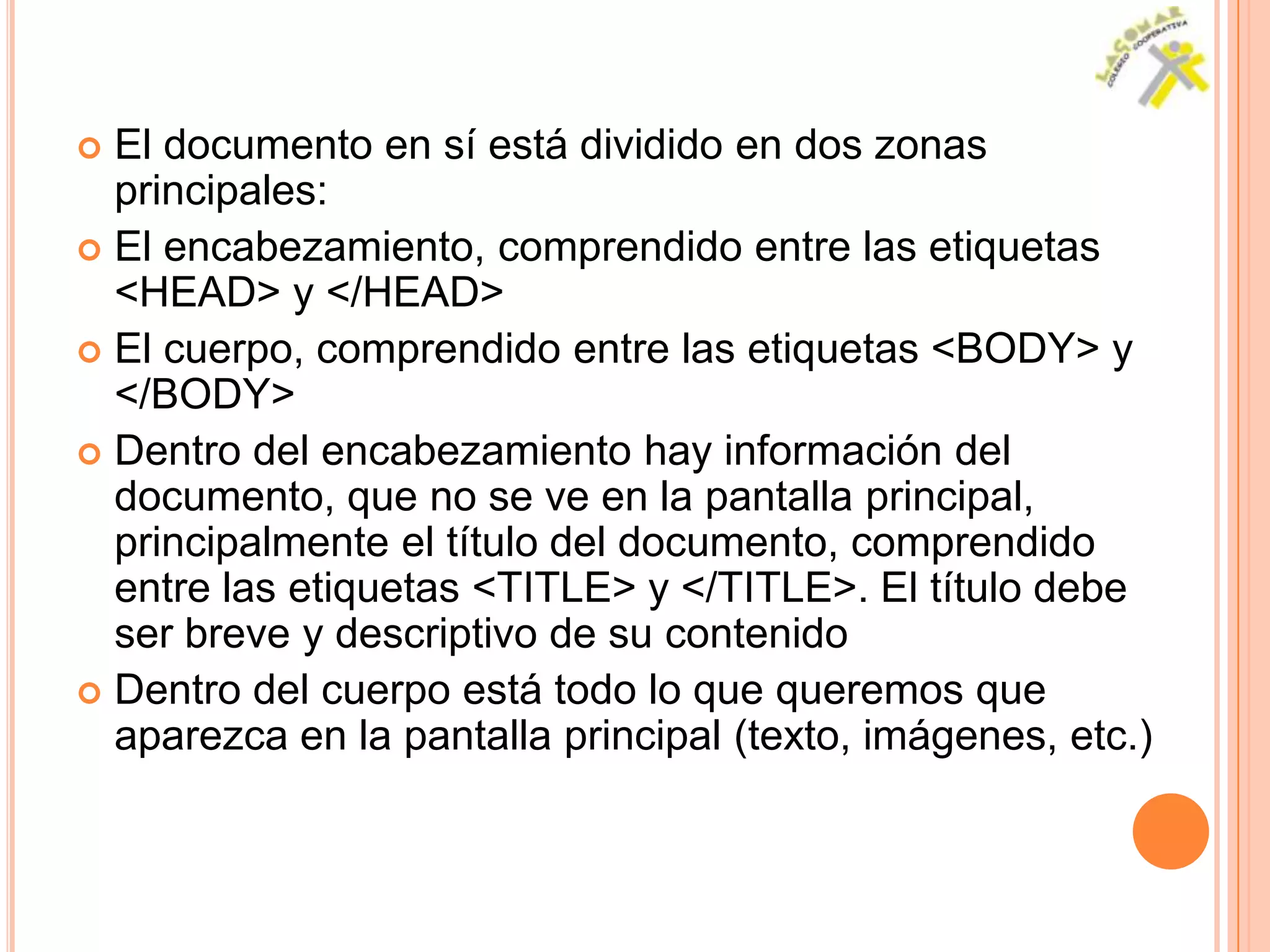  El documento en sí está dividido en dos zonas
  principales:
 El encabezamiento, comprendido entre las etiquetas
  <HEAD> y </HEAD>
 El cuerpo, comprendido entre las etiquetas <BODY> y
  </BODY>
 Dentro del encabezamiento hay información del
  documento, que no se ve en la pantalla principal,
  principalmente el título del documento, comprendido
  entre las etiquetas <TITLE> y </TITLE>. El título debe
  ser breve y descriptivo de su contenido
 Dentro del cuerpo está todo lo que queremos que
  aparezca en la pantalla principal (texto, imágenes, etc.)
 
