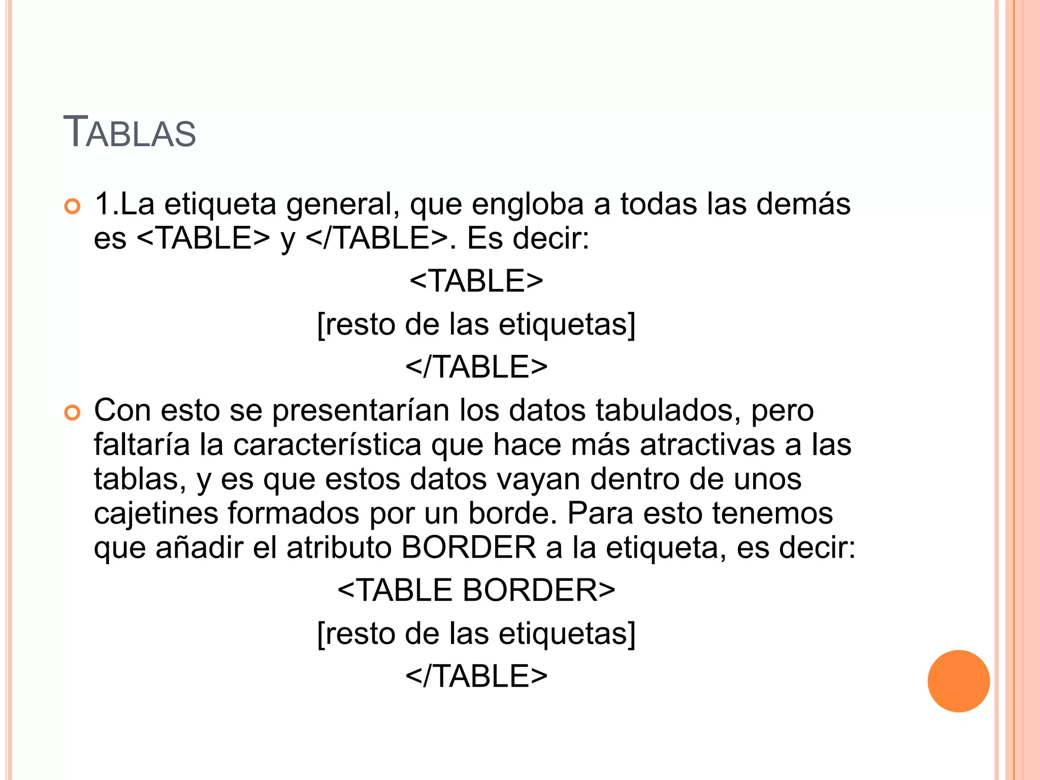 TABLAS
   1.La etiqueta general, que engloba a todas las demás
    es <TABLE> y </TABLE>. Es decir:
                             <TABLE>
                      [resto de las etiquetas]
                             </TABLE>
   Con esto se presentarían los datos tabulados, pero
    faltaría la característica que hace más atractivas a las
    tablas, y es que estos datos vayan dentro de unos
    cajetines formados por un borde. Para esto tenemos
    que añadir el atributo BORDER a la etiqueta, es decir:
                        <TABLE BORDER>
                      [resto de las etiquetas]
                             </TABLE>
 