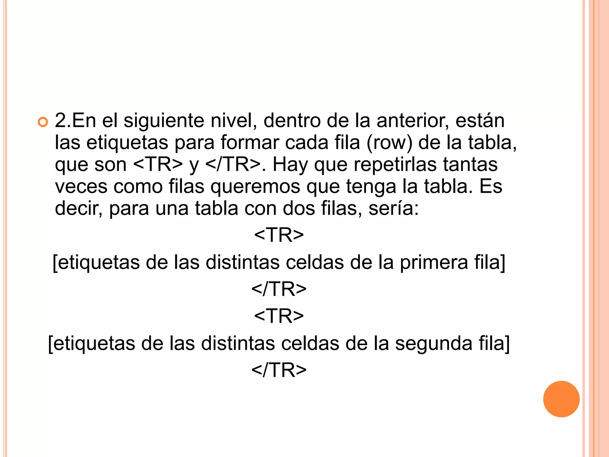 2.En el siguiente nivel, dentro de la anterior, están
 las etiquetas para formar cada fila (row) de la tabla,
 que son <TR> y </TR>. Hay que repetirlas tantas
 veces como filas queremos que tenga la tabla. Es
 decir, para una tabla con dos filas, sería:
                         <TR>
 [etiquetas de las distintas celdas de la primera fila]
                         </TR>
                         <TR>
[etiquetas de las distintas celdas de la segunda fila]
                         </TR>
 