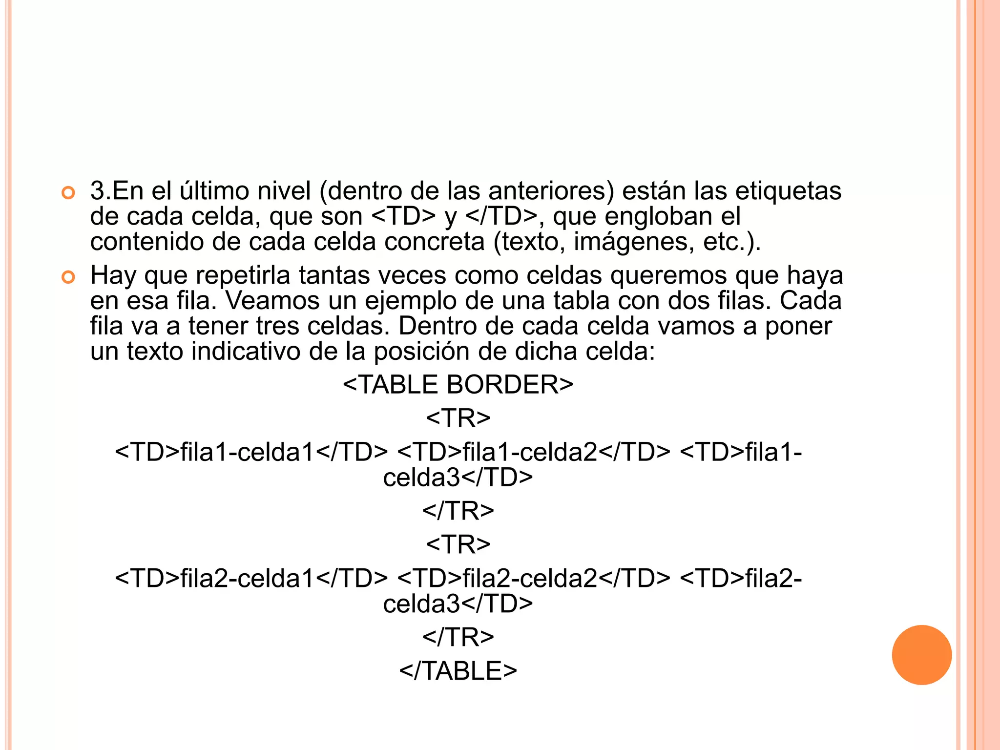    3.En el último nivel (dentro de las anteriores) están las etiquetas
    de cada celda, que son <TD> y </TD>, que engloban el
    contenido de cada celda concreta (texto, imágenes, etc.).
   Hay que repetirla tantas veces como celdas queremos que haya
    en esa fila. Veamos un ejemplo de una tabla con dos filas. Cada
    fila va a tener tres celdas. Dentro de cada celda vamos a poner
    un texto indicativo de la posición de dicha celda:
                            <TABLE BORDER>
                                   <TR>
       <TD>fila1-celda1</TD> <TD>fila1-celda2</TD> <TD>fila1-
                               celda3</TD>
                                   </TR>
                                   <TR>
       <TD>fila2-celda1</TD> <TD>fila2-celda2</TD> <TD>fila2-
                               celda3</TD>
                                   </TR>
                                 </TABLE>
 