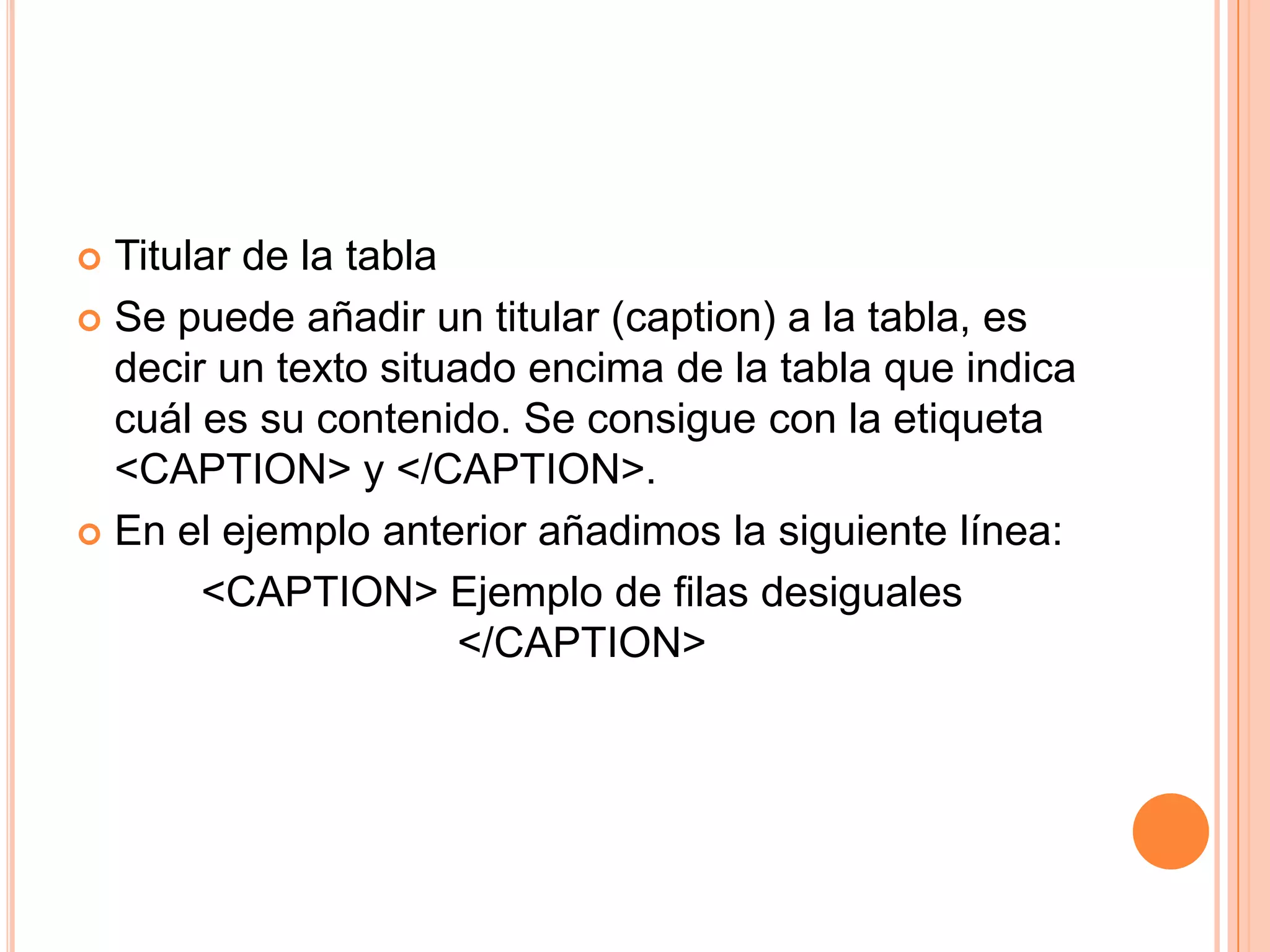  Titular de la tabla
 Se puede añadir un titular (caption) a la tabla, es
  decir un texto situado encima de la tabla que indica
  cuál es su contenido. Se consigue con la etiqueta
  <CAPTION> y </CAPTION>.
 En el ejemplo anterior añadimos la siguiente línea:

       <CAPTION> Ejemplo de filas desiguales
                      </CAPTION>
 