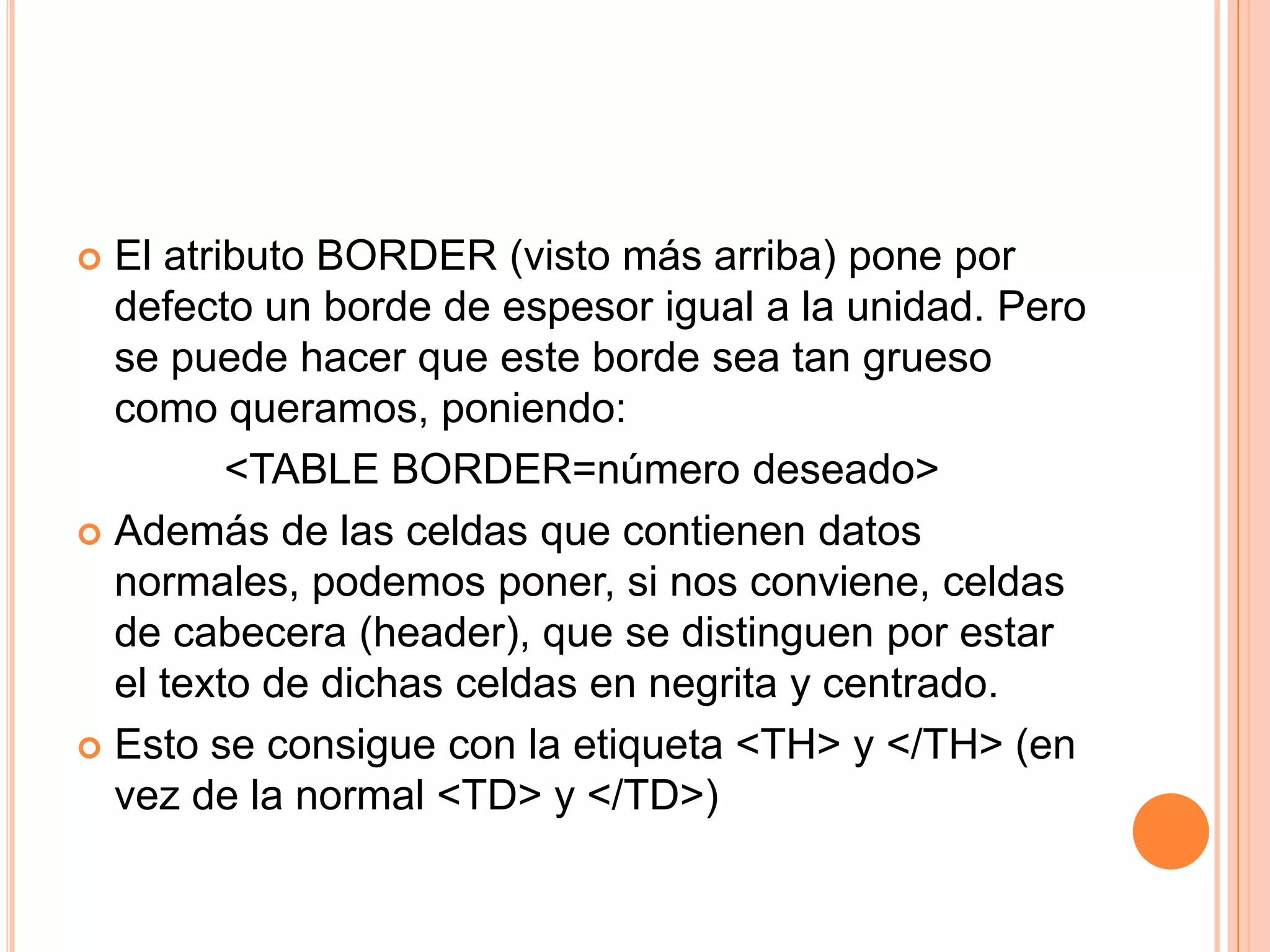  El atributo BORDER (visto más arriba) pone por
  defecto un borde de espesor igual a la unidad. Pero
  se puede hacer que este borde sea tan grueso
  como queramos, poniendo:
         <TABLE BORDER=número deseado>
 Además de las celdas que contienen datos
  normales, podemos poner, si nos conviene, celdas
  de cabecera (header), que se distinguen por estar
  el texto de dichas celdas en negrita y centrado.
 Esto se consigue con la etiqueta <TH> y </TH> (en
  vez de la normal <TD> y </TD>)
 