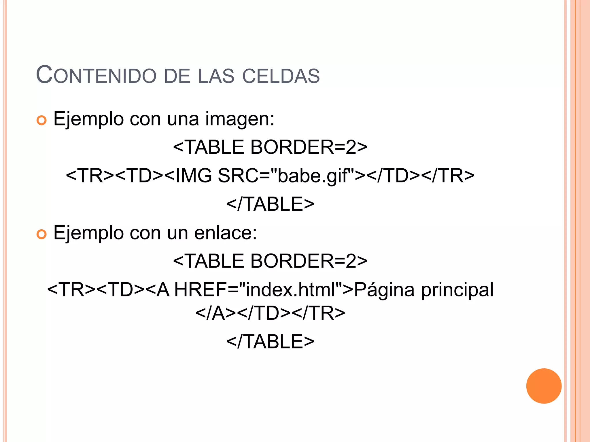 CONTENIDO DE LAS CELDAS
 Ejemplo con una imagen:
               <TABLE BORDER=2>
   <TR><TD><IMG SRC="babe.gif"></TD></TR>
                     </TABLE>
 Ejemplo con un enlace:

               <TABLE BORDER=2>
 <TR><TD><A HREF="index.html">Página principal
                 </A></TD></TR>
                     </TABLE>
 