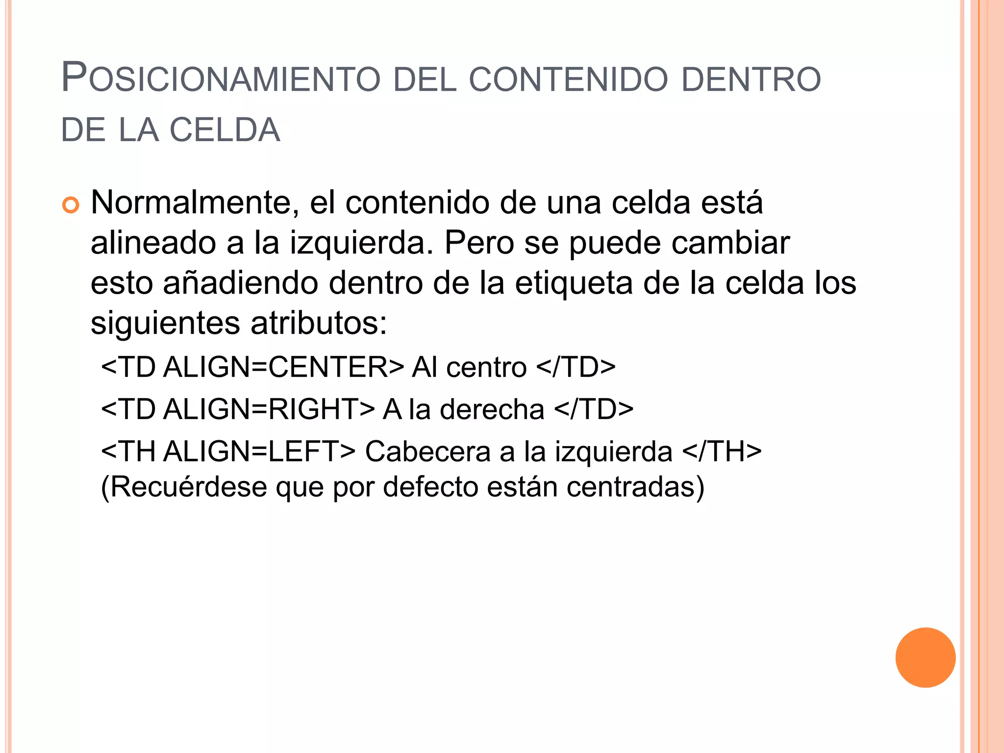 POSICIONAMIENTO DEL CONTENIDO DENTRO
DE LA CELDA

   Normalmente, el contenido de una celda está
    alineado a la izquierda. Pero se puede cambiar
    esto añadiendo dentro de la etiqueta de la celda los
    siguientes atributos:
    <TD ALIGN=CENTER> Al centro </TD>
    <TD ALIGN=RIGHT> A la derecha </TD>
    <TH ALIGN=LEFT> Cabecera a la izquierda </TH>
    (Recuérdese que por defecto están centradas)
 