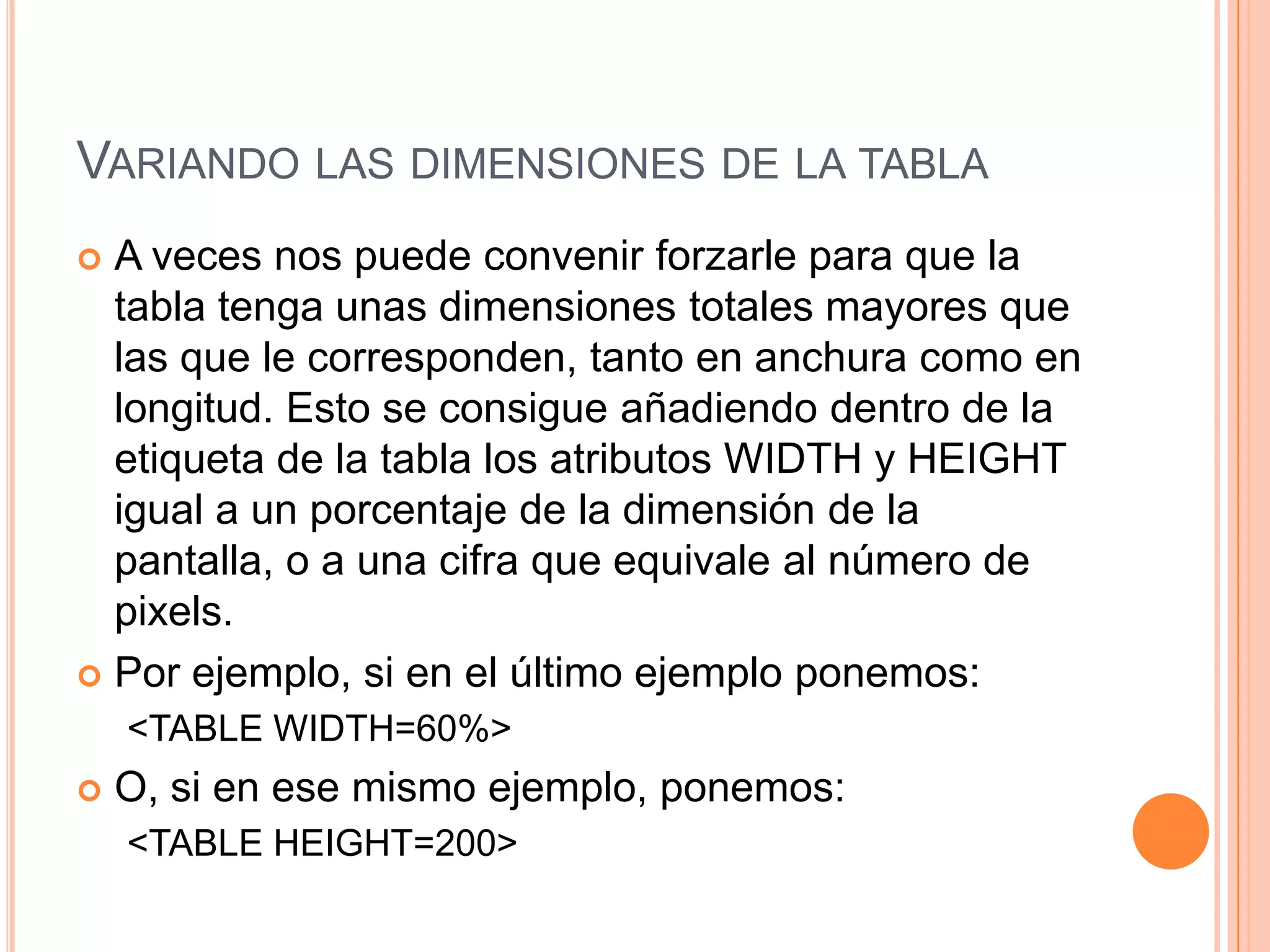 VARIANDO LAS DIMENSIONES DE LA TABLA
 A veces nos puede convenir forzarle para que la
  tabla tenga unas dimensiones totales mayores que
  las que le corresponden, tanto en anchura como en
  longitud. Esto se consigue añadiendo dentro de la
  etiqueta de la tabla los atributos WIDTH y HEIGHT
  igual a un porcentaje de la dimensión de la
  pantalla, o a una cifra que equivale al número de
  pixels.
 Por ejemplo, si en el último ejemplo ponemos:
    <TABLE WIDTH=60%>
   O, si en ese mismo ejemplo, ponemos:
    <TABLE HEIGHT=200>
 