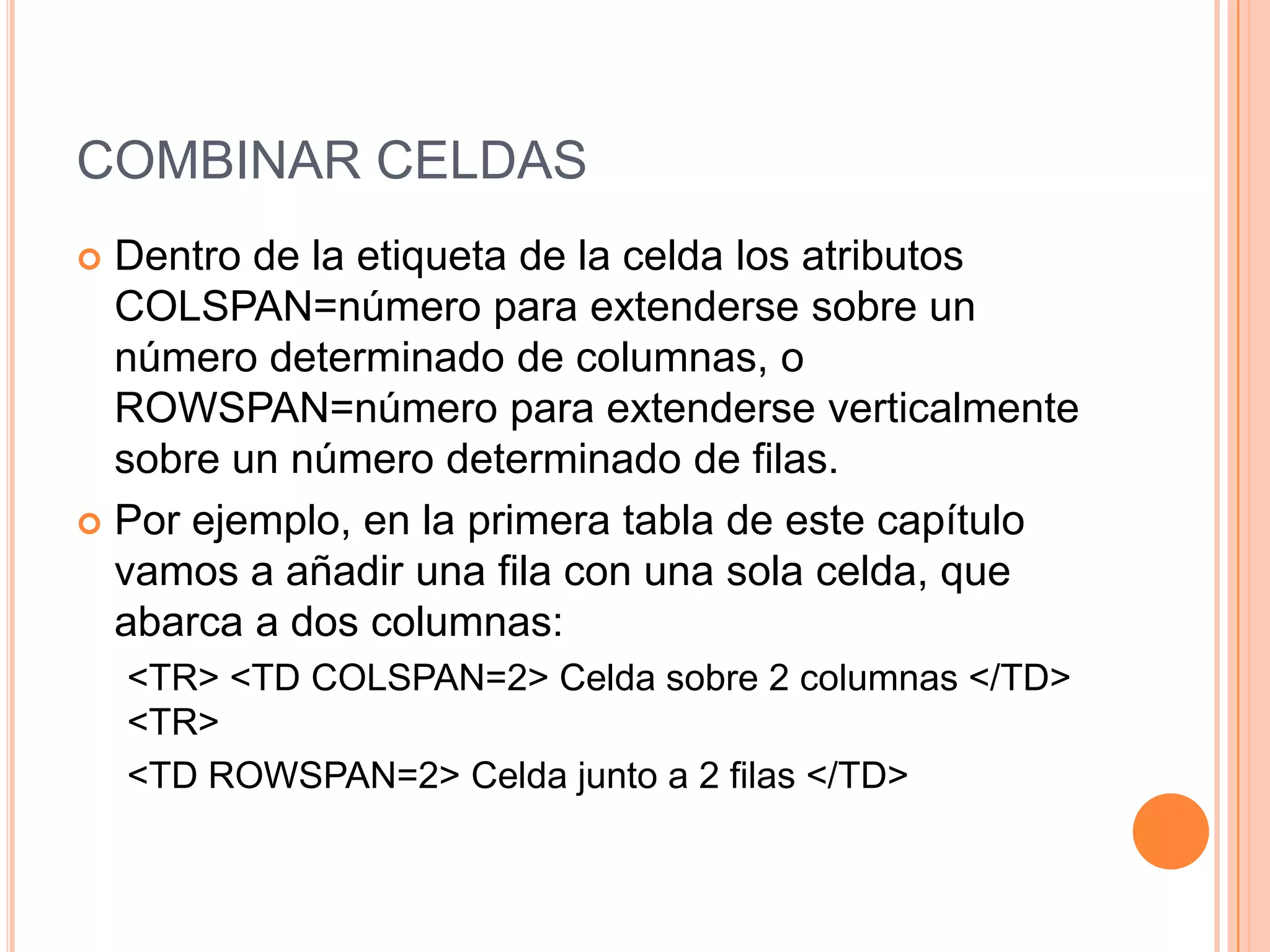 COMBINAR CELDAS
 Dentro de la etiqueta de la celda los atributos
  COLSPAN=número para extenderse sobre un
  número determinado de columnas, o
  ROWSPAN=número para extenderse verticalmente
  sobre un número determinado de filas.
 Por ejemplo, en la primera tabla de este capítulo
  vamos a añadir una fila con una sola celda, que
  abarca a dos columnas:
    <TR> <TD COLSPAN=2> Celda sobre 2 columnas </TD>
    <TR>
    <TD ROWSPAN=2> Celda junto a 2 filas </TD>
 