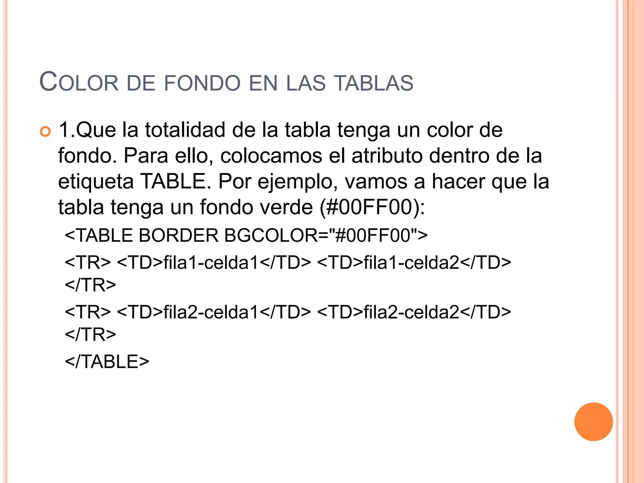 COLOR DE FONDO EN LAS TABLAS
   1.Que la totalidad de la tabla tenga un color de
    fondo. Para ello, colocamos el atributo dentro de la
    etiqueta TABLE. Por ejemplo, vamos a hacer que la
    tabla tenga un fondo verde (#00FF00):
    <TABLE BORDER BGCOLOR="#00FF00">
    <TR> <TD>fila1-celda1</TD> <TD>fila1-celda2</TD>
    </TR>
    <TR> <TD>fila2-celda1</TD> <TD>fila2-celda2</TD>
    </TR>
    </TABLE>
 