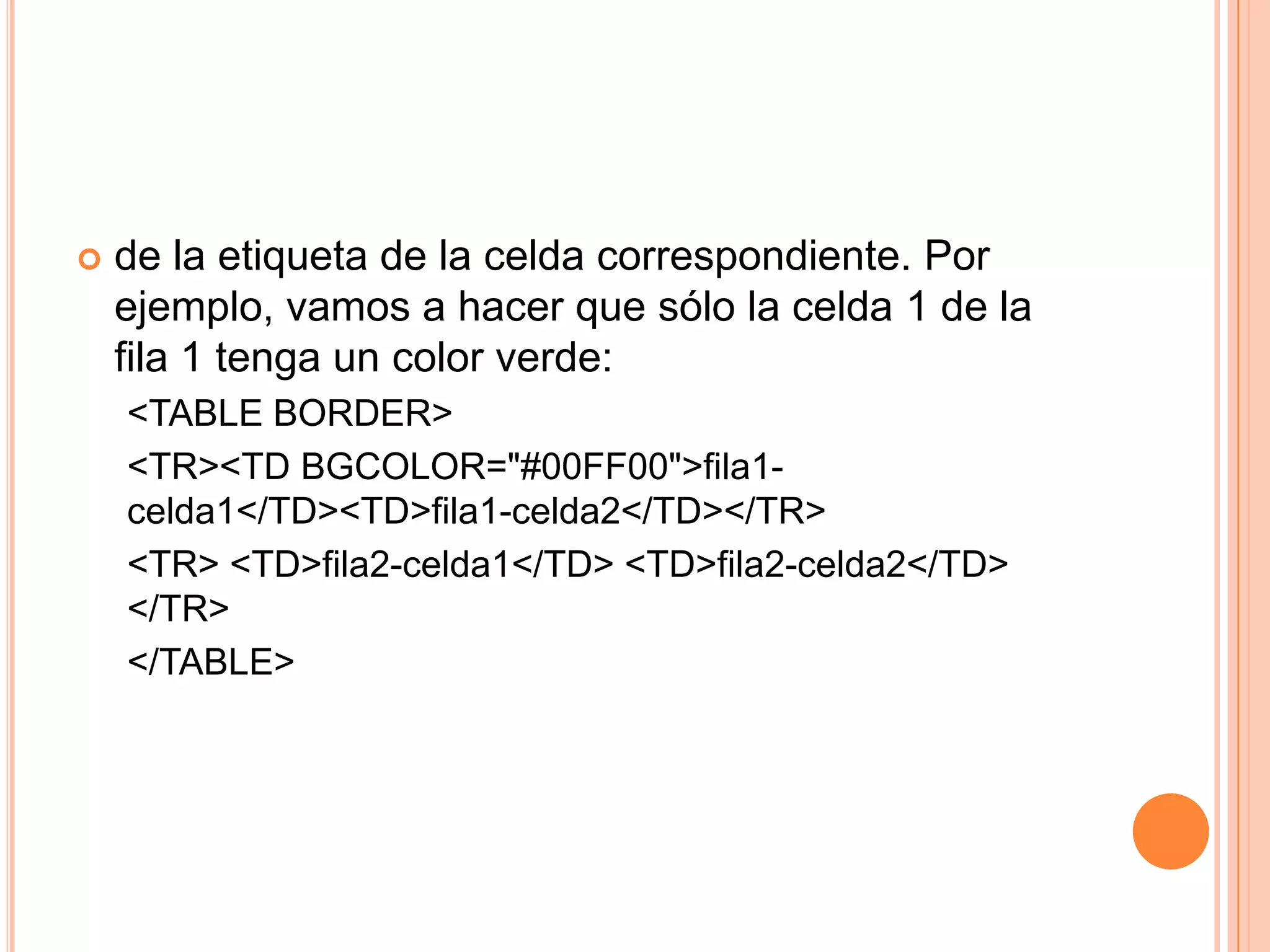    de la etiqueta de la celda correspondiente. Por
    ejemplo, vamos a hacer que sólo la celda 1 de la
    fila 1 tenga un color verde:
    <TABLE BORDER>
    <TR><TD BGCOLOR="#00FF00">fila1-
    celda1</TD><TD>fila1-celda2</TD></TR>
    <TR> <TD>fila2-celda1</TD> <TD>fila2-celda2</TD>
    </TR>
    </TABLE>
 