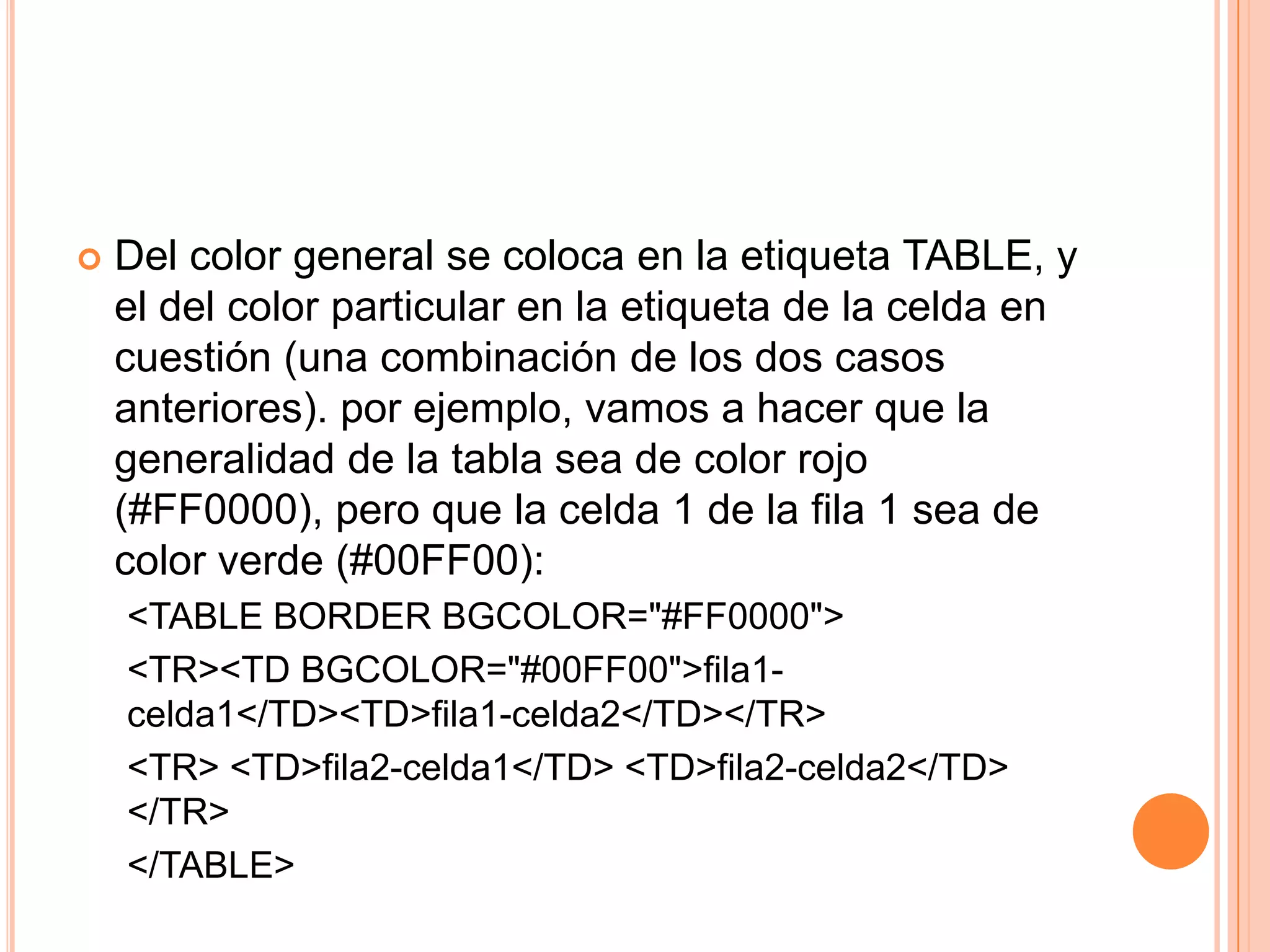    Del color general se coloca en la etiqueta TABLE, y
    el del color particular en la etiqueta de la celda en
    cuestión (una combinación de los dos casos
    anteriores). por ejemplo, vamos a hacer que la
    generalidad de la tabla sea de color rojo
    (#FF0000), pero que la celda 1 de la fila 1 sea de
    color verde (#00FF00):
    <TABLE BORDER BGCOLOR="#FF0000">
    <TR><TD BGCOLOR="#00FF00">fila1-
    celda1</TD><TD>fila1-celda2</TD></TR>
    <TR> <TD>fila2-celda1</TD> <TD>fila2-celda2</TD>
    </TR>
    </TABLE>
 