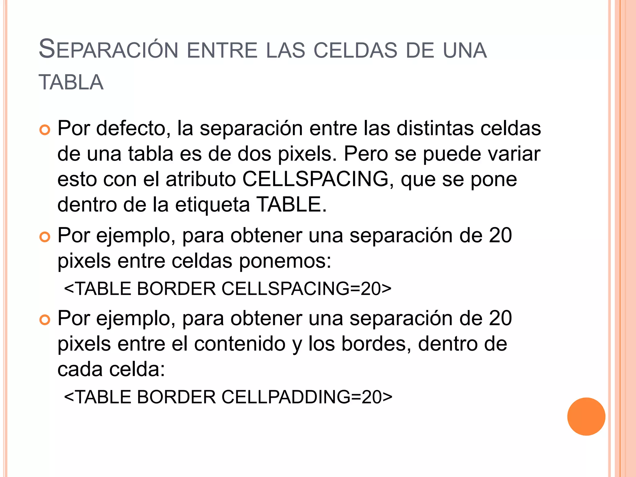 SEPARACIÓN ENTRE LAS CELDAS DE UNA
TABLA

 Por defecto, la separación entre las distintas celdas
  de una tabla es de dos pixels. Pero se puede variar
  esto con el atributo CELLSPACING, que se pone
  dentro de la etiqueta TABLE.
 Por ejemplo, para obtener una separación de 20
  pixels entre celdas ponemos:
    <TABLE BORDER CELLSPACING=20>
   Por ejemplo, para obtener una separación de 20
    pixels entre el contenido y los bordes, dentro de
    cada celda:
    <TABLE BORDER CELLPADDING=20>
 