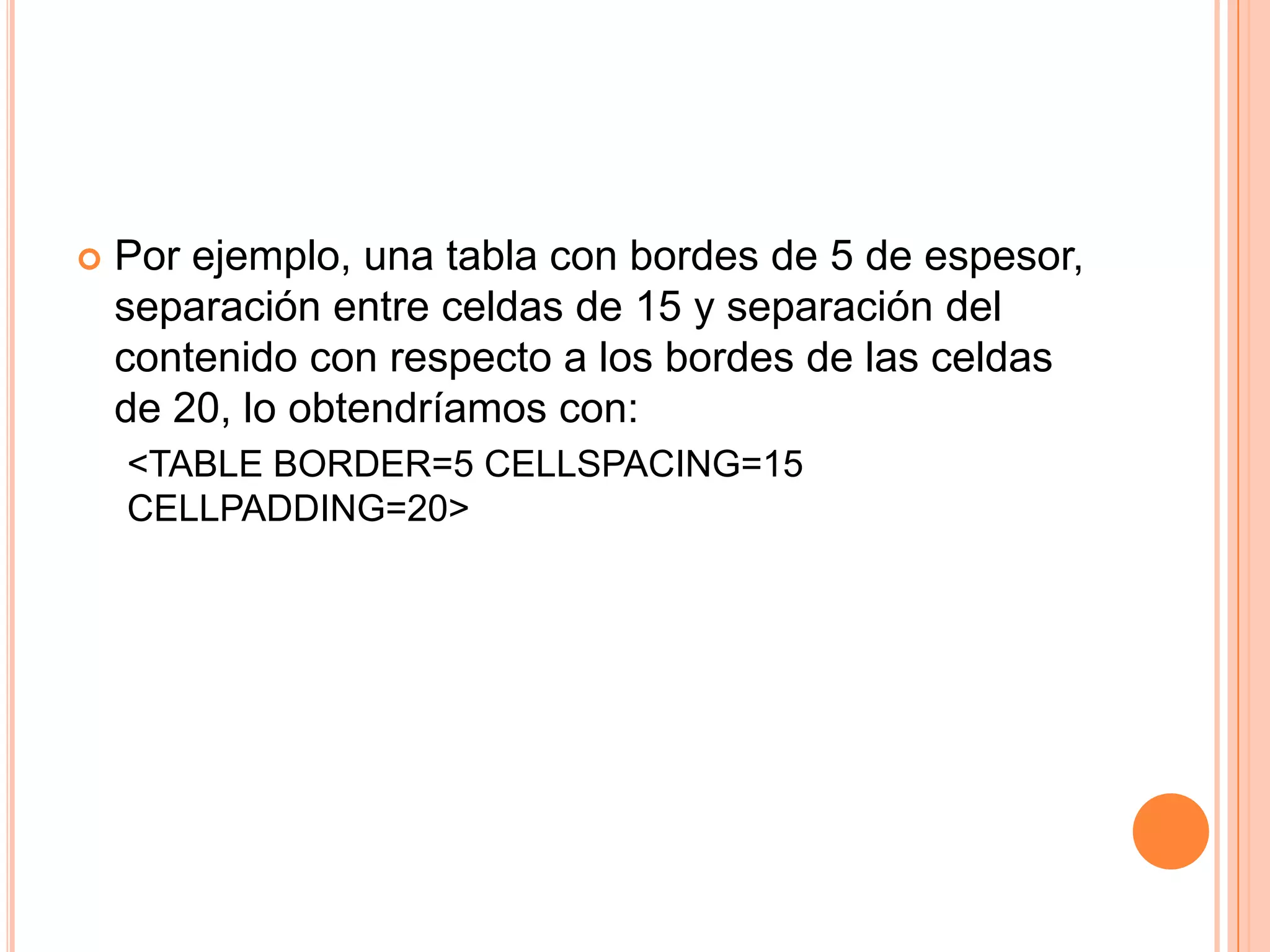    Por ejemplo, una tabla con bordes de 5 de espesor,
    separación entre celdas de 15 y separación del
    contenido con respecto a los bordes de las celdas
    de 20, lo obtendríamos con:
    <TABLE BORDER=5 CELLSPACING=15
    CELLPADDING=20>
 