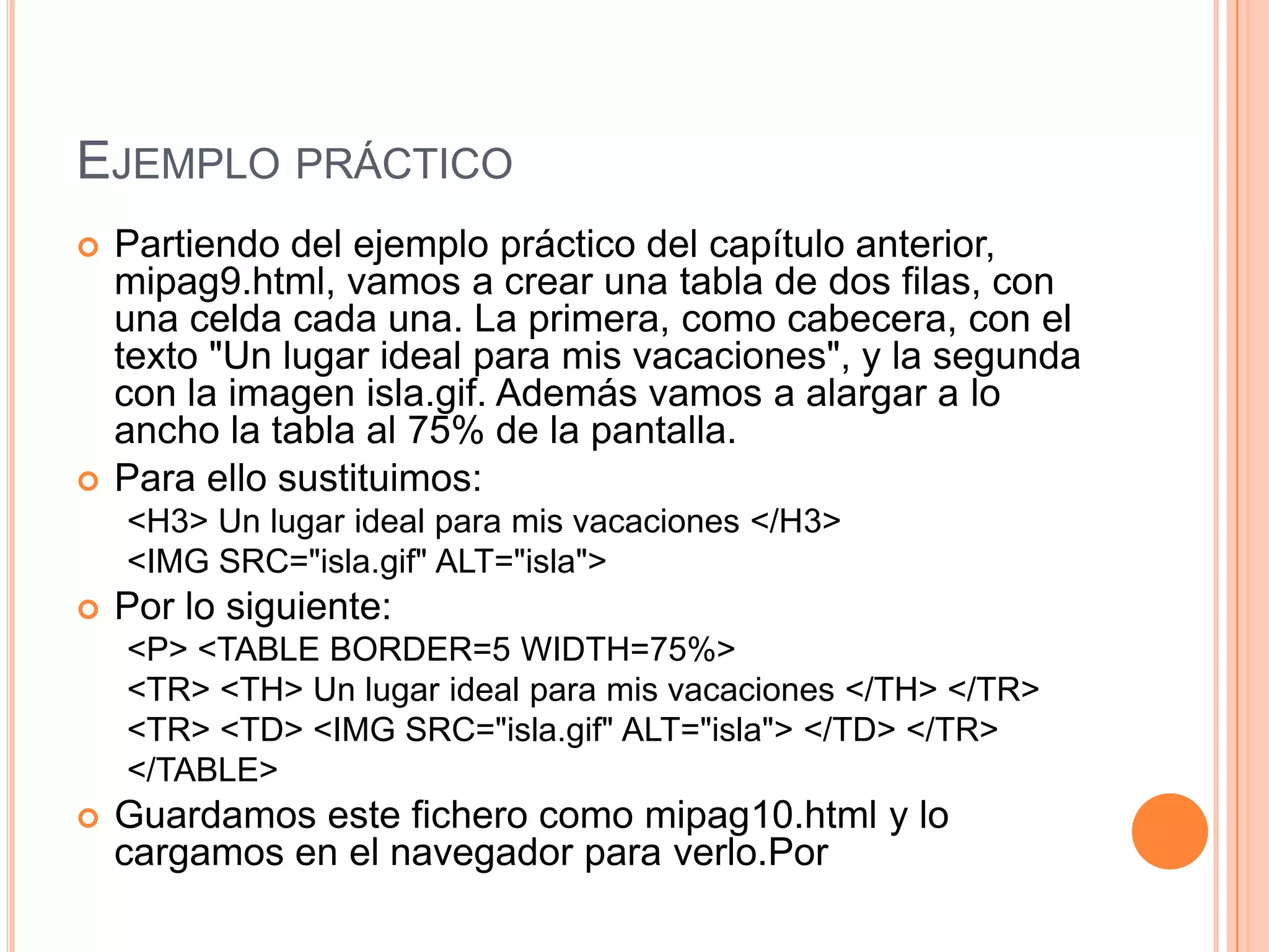 EJEMPLO PRÁCTICO
   Partiendo del ejemplo práctico del capítulo anterior,
    mipag9.html, vamos a crear una tabla de dos filas, con
    una celda cada una. La primera, como cabecera, con el
    texto "Un lugar ideal para mis vacaciones", y la segunda
    con la imagen isla.gif. Además vamos a alargar a lo
    ancho la tabla al 75% de la pantalla.
   Para ello sustituimos:
    <H3> Un lugar ideal para mis vacaciones </H3>
    <IMG SRC="isla.gif" ALT="isla">
   Por lo siguiente:
    <P> <TABLE BORDER=5 WIDTH=75%>
    <TR> <TH> Un lugar ideal para mis vacaciones </TH> </TR>
    <TR> <TD> <IMG SRC="isla.gif" ALT="isla"> </TD> </TR>
    </TABLE>
   Guardamos este fichero como mipag10.html y lo
    cargamos en el navegador para verlo.Por
 